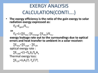 EXERGY ANALYSIS
CALCULATION(CONTI….)
• The exergy efficiency is the ratio of the gain exergy to solar
radiation exergy expressed as:
ȠE=Egain/Ein,r
OR
ȠE=1-(∑Eloss-∑Echange-∑Edes)/Ein,r
exergy leakage rate out to the surroundings due to optical
errors and heat transfer to ambient in a solar receiver:
∑Eloss=∑El,opt - ∑El,th
optical exergy rate :
∑El,opt=(1–Ƞo)IbȠpAa
Thermal exergy loss:
∑El,th=UlAr(Tr-Ta)2/Tr
 