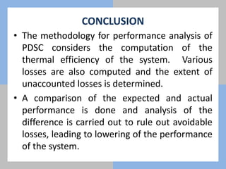 CONCLUSION
• The methodology for performance analysis of
PDSC considers the computation of the
thermal efficiency of the system. Various
losses are also computed and the extent of
unaccounted losses is determined.
• A comparison of the expected and actual
performance is done and analysis of the
difference is carried out to rule out avoidable
losses, leading to lowering of the performance
of the system.
 