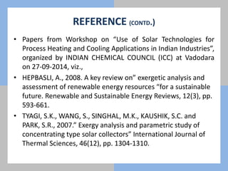 REFERENCE (CONTD.)
• Papers from Workshop on “Use of Solar Technologies for
Process Heating and Cooling Applications in Indian Industries”,
organized by INDIAN CHEMICAL COUNCIL (ICC) at Vadodara
on 27-09-2014, viz.,
• HEPBASLI, A., 2008. A key review on” exergetic analysis and
assessment of renewable energy resources “for a sustainable
future. Renewable and Sustainable Energy Reviews, 12(3), pp.
593-661.
• TYAGI, S.K., WANG, S., SINGHAL, M.K., KAUSHIK, S.C. and
PARK, S.R., 2007.” Exergy analysis and parametric study of
concentrating type solar collectors” International Journal of
Thermal Sciences, 46(12), pp. 1304-1310.
 