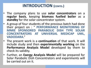• The company plans to use solar concentrators on a
regular basis, keeping biomass fuelled boiler as a
standby for the solar concentrator system.
• A group of four students of the previous batch had done
their project on : “ PERFORMANCE MONITORING OF
MNRE SPONSORED PARABOLIC DISH TYPE SOLAR
CONCENTRATORS AT UNIVERSAL MEDICAP UML,
VADODARA.”
• The present work is a continuation of that work. It will
include study and then experimentally working on the
Performance Analysis Model developed by them to
check its validity.
• Further, an Exergy Analysis Model will be prepared for
Solar Parabolic Dish Concentrators and experiments will
be carried out on it.
INTRODUCTION (CONTD.)
 