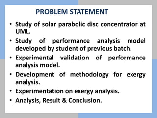 PROBLEM STATEMENT
• Study of solar parabolic disc concentrator at
UML.
• Study of performance analysis model
developed by student of previous batch.
• Experimental validation of performance
analysis model.
• Development of methodology for exergy
analysis.
• Experimentation on exergy analysis.
• Analysis, Result & Conclusion.
 