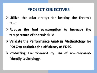 PROJECT OBJECTIVES
 Utilize the solar energy for heating the thermic
fluid.
 Reduce the fuel consumption to increase the
temperature of thermic fluid.
 Validate the Performance Analysis Methodology for
PDSC to optimize the efficiency of PDSC.
 Protecting Environment by use of environment-
friendly technology.
 