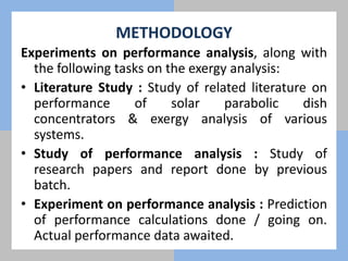METHODOLOGY
Experiments on performance analysis, along with
the following tasks on the exergy analysis:
• Literature Study : Study of related literature on
performance of solar parabolic dish
concentrators & exergy analysis of various
systems.
• Study of performance analysis : Study of
research papers and report done by previous
batch.
• Experiment on performance analysis : Prediction
of performance calculations done / going on.
Actual performance data awaited.
 