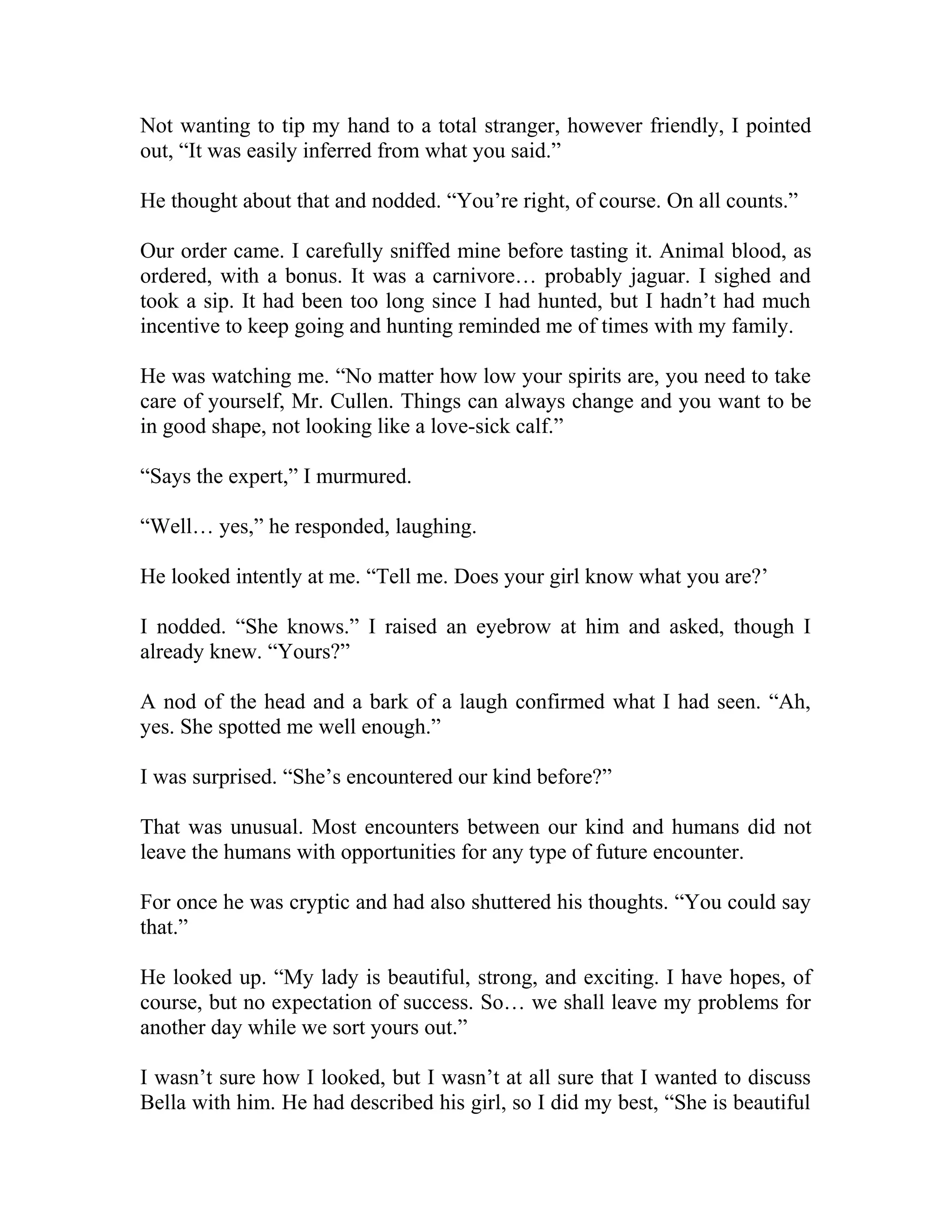 Not wanting to tip my hand to a total stranger, however friendly, I pointed
out, “It was easily inferred from what you said.”
He thought about that and nodded. “You’re right, of course. On all counts.”
Our order came. I carefully sniffed mine before tasting it. Animal blood, as
ordered, with a bonus. It was a carnivore… probably jaguar. I sighed and
took a sip. It had been too long since I had hunted, but I hadn’t had much
incentive to keep going and hunting reminded me of times with my family.
He was watching me. “No matter how low your spirits are, you need to take
care of yourself, Mr. Cullen. Things can always change and you want to be
in good shape, not looking like a love-sick calf.”
“Says the expert,” I murmured.
“Well… yes,” he responded, laughing.
He looked intently at me. “Tell me. Does your girl know what you are?’
I nodded. “She knows.” I raised an eyebrow at him and asked, though I
already knew. “Yours?”
A nod of the head and a bark of a laugh confirmed what I had seen. “Ah,
yes. She spotted me well enough.”
I was surprised. “She’s encountered our kind before?”
That was unusual. Most encounters between our kind and humans did not
leave the humans with opportunities for any type of future encounter.
For once he was cryptic and had also shuttered his thoughts. “You could say
that.”
He looked up. “My lady is beautiful, strong, and exciting. I have hopes, of
course, but no expectation of success. So… we shall leave my problems for
another day while we sort yours out.”
I wasn’t sure how I looked, but I wasn’t at all sure that I wanted to discuss
Bella with him. He had described his girl, so I did my best, “She is beautiful
 