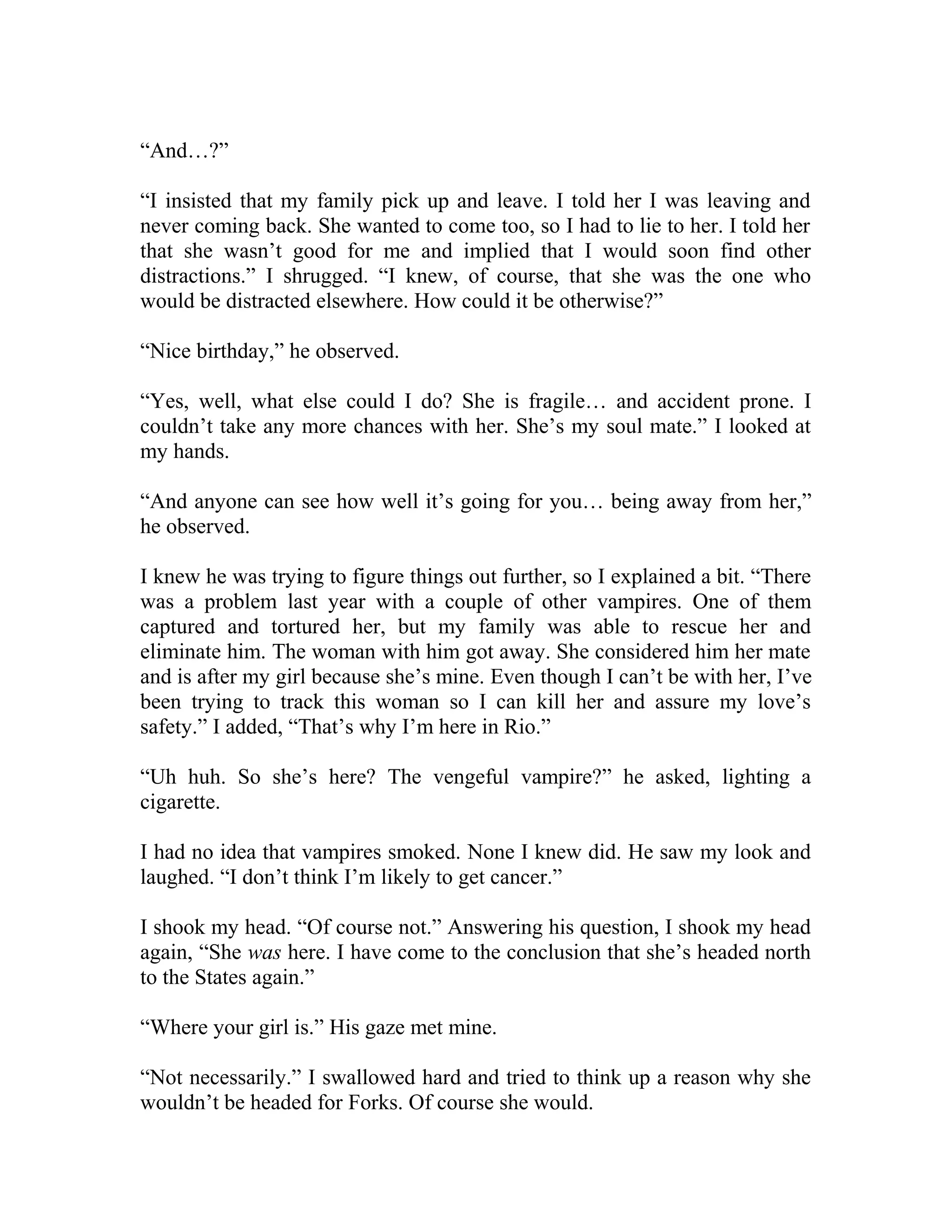 “And…?”
“I insisted that my family pick up and leave. I told her I was leaving and
never coming back. She wanted to come too, so I had to lie to her. I told her
that she wasn’t good for me and implied that I would soon find other
distractions.” I shrugged. “I knew, of course, that she was the one who
would be distracted elsewhere. How could it be otherwise?”
“Nice birthday,” he observed.
“Yes, well, what else could I do? She is fragile… and accident prone. I
couldn’t take any more chances with her. She’s my soul mate.” I looked at
my hands.
“And anyone can see how well it’s going for you… being away from her,”
he observed.
I knew he was trying to figure things out further, so I explained a bit. “There
was a problem last year with a couple of other vampires. One of them
captured and tortured her, but my family was able to rescue her and
eliminate him. The woman with him got away. She considered him her mate
and is after my girl because she’s mine. Even though I can’t be with her, I’ve
been trying to track this woman so I can kill her and assure my love’s
safety.” I added, “That’s why I’m here in Rio.”
“Uh huh. So she’s here? The vengeful vampire?” he asked, lighting a
cigarette.
I had no idea that vampires smoked. None I knew did. He saw my look and
laughed. “I don’t think I’m likely to get cancer.”
I shook my head. “Of course not.” Answering his question, I shook my head
again, “She was here. I have come to the conclusion that she’s headed north
to the States again.”
“Where your girl is.” His gaze met mine.
“Not necessarily.” I swallowed hard and tried to think up a reason why she
wouldn’t be headed for Forks. Of course she would.
 