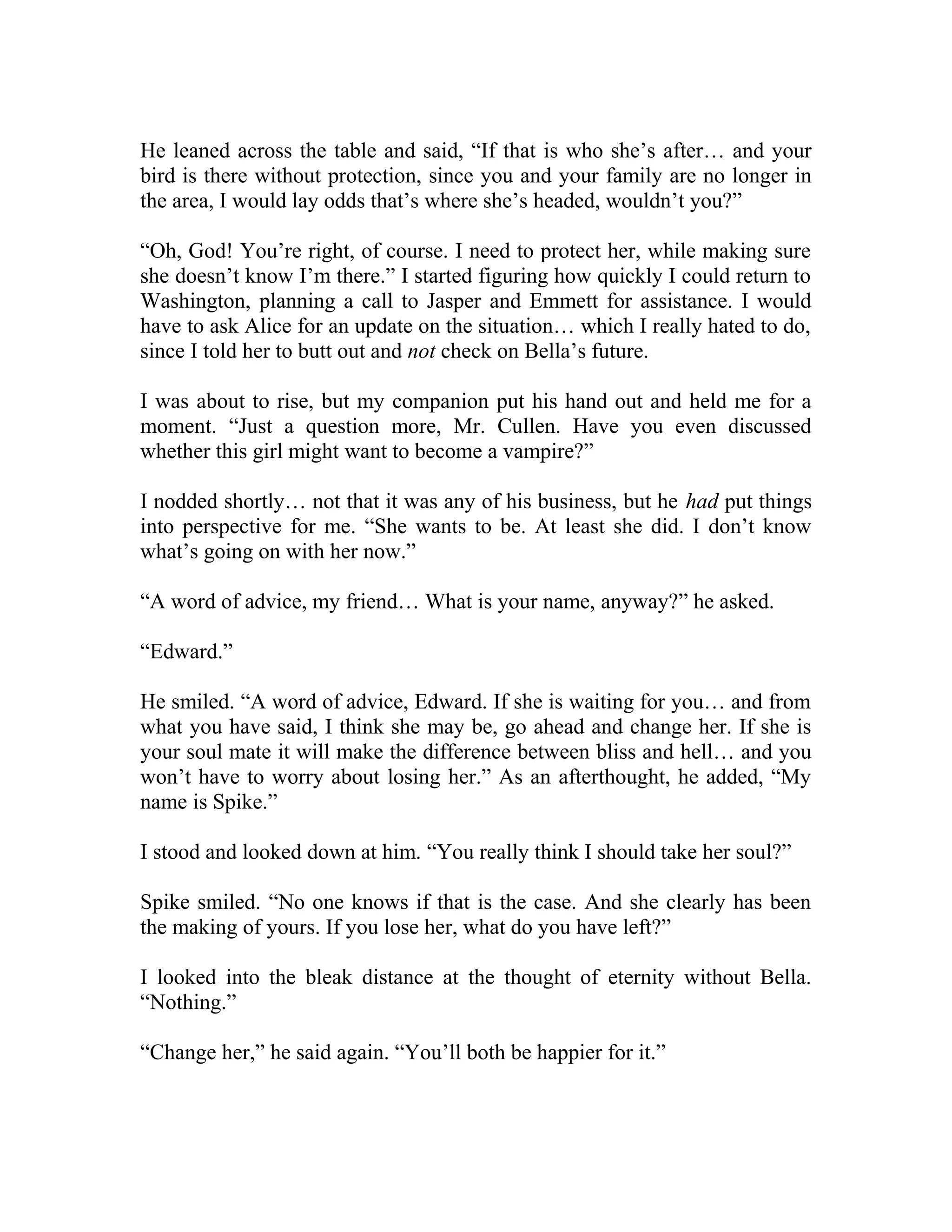 He leaned across the table and said, “If that is who she’s after… and your
bird is there without protection, since you and your family are no longer in
the area, I would lay odds that’s where she’s headed, wouldn’t you?”
“Oh, God! You’re right, of course. I need to protect her, while making sure
she doesn’t know I’m there.” I started figuring how quickly I could return to
Washington, planning a call to Jasper and Emmett for assistance. I would
have to ask Alice for an update on the situation… which I really hated to do,
since I told her to butt out and not check on Bella’s future.
I was about to rise, but my companion put his hand out and held me for a
moment. “Just a question more, Mr. Cullen. Have you even discussed
whether this girl might want to become a vampire?”
I nodded shortly… not that it was any of his business, but he had put things
into perspective for me. “She wants to be. At least she did. I don’t know
what’s going on with her now.”
“A word of advice, my friend… What is your name, anyway?” he asked.
“Edward.”
He smiled. “A word of advice, Edward. If she is waiting for you… and from
what you have said, I think she may be, go ahead and change her. If she is
your soul mate it will make the difference between bliss and hell… and you
won’t have to worry about losing her.” As an afterthought, he added, “My
name is Spike.”
I stood and looked down at him. “You really think I should take her soul?”
Spike smiled. “No one knows if that is the case. And she clearly has been
the making of yours. If you lose her, what do you have left?”
I looked into the bleak distance at the thought of eternity without Bella.
“Nothing.”
“Change her,” he said again. “You’ll both be happier for it.”
 
