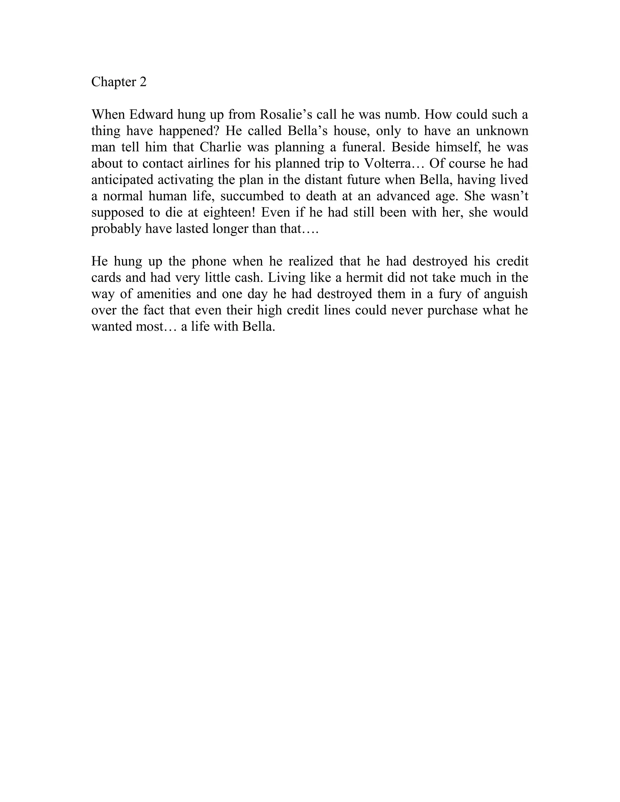 Chapter 2
When Edward hung up from Rosalie’s call he was numb. How could such a
thing have happened? He called Bella’s house, only to have an unknown
man tell him that Charlie was planning a funeral. Beside himself, he was
about to contact airlines for his planned trip to Volterra… Of course he had
anticipated activating the plan in the distant future when Bella, having lived
a normal human life, succumbed to death at an advanced age. She wasn’t
supposed to die at eighteen! Even if he had still been with her, she would
probably have lasted longer than that….
He hung up the phone when he realized that he had destroyed his credit
cards and had very little cash. Living like a hermit did not take much in the
way of amenities and one day he had destroyed them in a fury of anguish
over the fact that even their high credit lines could never purchase what he
wanted most… a life with Bella.
 