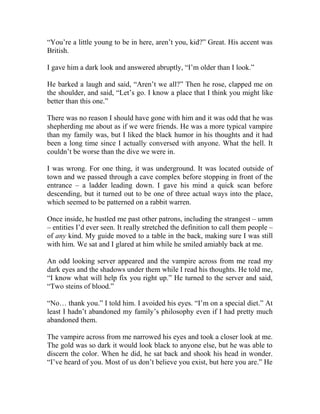 “You’re a little young to be in here, aren’t you, kid?” Great. His accent was
British.
I gave him a dark look and answered abruptly, “I’m older than I look.”
He barked a laugh and said, “Aren’t we all?” Then he rose, clapped me on
the shoulder, and said, “Let’s go. I know a place that I think you might like
better than this one.”
There was no reason I should have gone with him and it was odd that he was
shepherding me about as if we were friends. He was a more typical vampire
than my family was, but I liked the black humor in his thoughts and it had
been a long time since I actually conversed with anyone. What the hell. It
couldn’t be worse than the dive we were in.
I was wrong. For one thing, it was underground. It was located outside of
town and we passed through a cave complex before stopping in front of the
entrance – a ladder leading down. I gave his mind a quick scan before
descending, but it turned out to be one of three actual ways into the place,
which seemed to be patterned on a rabbit warren.
Once inside, he hustled me past other patrons, including the strangest – umm
– entities I’d ever seen. It really stretched the definition to call them people –
of any kind. My guide moved to a table in the back, making sure I was still
with him. We sat and I glared at him while he smiled amiably back at me.
An odd looking server appeared and the vampire across from me read my
dark eyes and the shadows under them while I read his thoughts. He told me,
“I know what will help fix you right up.” He turned to the server and said,
“Two steins of blood.”
“No… thank you.” I told him. I avoided his eyes. “I’m on a special diet.” At
least I hadn’t abandoned my family’s philosophy even if I had pretty much
abandoned them.
The vampire across from me narrowed his eyes and took a closer look at me.
The gold was so dark it would look black to anyone else, but he was able to
discern the color. When he did, he sat back and shook his head in wonder.
“I’ve heard of you. Most of us don’t believe you exist, but here you are.” He
 