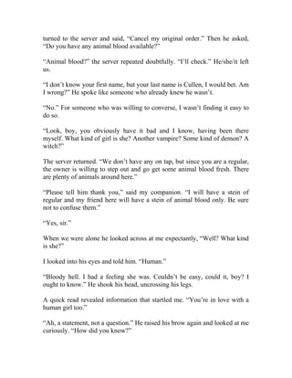 turned to the server and said, “Cancel my original order.” Then he asked,
“Do you have any animal blood available?”
“Animal blood?” the server repeated doubtfully. “I’ll check.” He/she/it left
us.
“I don’t know your first name, but your last name is Cullen, I would bet. Am
I wrong?” He spoke like someone who already knew he wasn’t.
“No.” For someone who was willing to converse, I wasn’t finding it easy to
do so.
“Look, boy, you obviously have it bad and I know, having been there
myself. What kind of girl is she? Another vampire? Some kind of demon? A
witch?”
The server returned. “We don’t have any on tap, but since you are a regular,
the owner is willing to step out and go get some animal blood fresh. There
are plenty of animals around here.”
“Please tell him thank you,” said my companion. “I will have a stein of
regular and my friend here will have a stein of animal blood only. Be sure
not to confuse them.”
“Yes, sir.”
When we were alone he looked across at me expectantly, “Well? What kind
is she?”
I looked into his eyes and told him. “Human.”
“Bloody hell. I had a feeling she was. Couldn’t be easy, could it, boy? I
ought to know.” He shook his head, uncrossing his legs.
A quick read revealed information that startled me. “You’re in love with a
human girl too.”
“Ah, a statement, not a question.” He raised his brow again and looked at me
curiously. “How did you know?”
 