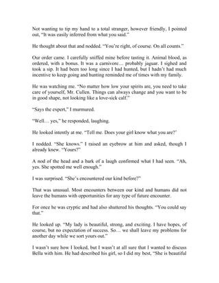 Not wanting to tip my hand to a total stranger, however friendly, I pointed
out, “It was easily inferred from what you said.”
He thought about that and nodded. “You’re right, of course. On all counts.”
Our order came. I carefully sniffed mine before tasting it. Animal blood, as
ordered, with a bonus. It was a carnivore… probably jaguar. I sighed and
took a sip. It had been too long since I had hunted, but I hadn’t had much
incentive to keep going and hunting reminded me of times with my family.
He was watching me. “No matter how low your spirits are, you need to take
care of yourself, Mr. Cullen. Things can always change and you want to be
in good shape, not looking like a love-sick calf.”
“Says the expert,” I murmured.
“Well… yes,” he responded, laughing.
He looked intently at me. “Tell me. Does your girl know what you are?’
I nodded. “She knows.” I raised an eyebrow at him and asked, though I
already knew. “Yours?”
A nod of the head and a bark of a laugh confirmed what I had seen. “Ah,
yes. She spotted me well enough.”
I was surprised. “She’s encountered our kind before?”
That was unusual. Most encounters between our kind and humans did not
leave the humans with opportunities for any type of future encounter.
For once he was cryptic and had also shuttered his thoughts. “You could say
that.”
He looked up. “My lady is beautiful, strong, and exciting. I have hopes, of
course, but no expectation of success. So… we shall leave my problems for
another day while we sort yours out.”
I wasn’t sure how I looked, but I wasn’t at all sure that I wanted to discuss
Bella with him. He had described his girl, so I did my best, “She is beautiful
 