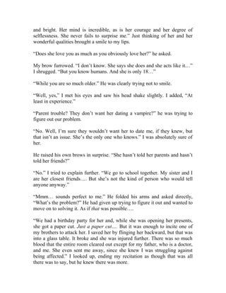 and bright. Her mind is incredible, as is her courage and her degree of
selflessness. She never fails to surprise me.” Just thinking of her and her
wonderful qualities brought a smile to my lips.
“Does she love you as much as you obviously love her?” he asked.
My brow furrowed. “I don’t know. She says she does and she acts like it…”
I shrugged. “But you know humans. And she is only 18…”
“While you are so much older.” He was clearly trying not to smile.
“Well, yes,” I met his eyes and saw his head shake slightly. I added, “At
least in experience.”
“Parent trouble? They don’t want her dating a vampire?” he was trying to
figure out our problem.
“No. Well, I’m sure they wouldn’t want her to date me, if they knew, but
that isn’t an issue. She’s the only one who knows.” I was absolutely sure of
her.
He raised his own brows in surprise. “She hasn’t told her parents and hasn’t
told her friends?”
“No.” I tried to explain further. “We go to school together. My sister and I
are her closest friends…. But she’s not the kind of person who would tell
anyone anyway.”
“Mmm… sounds perfect to me.” He folded his arms and asked directly,
“What’s the problem?” He had given up trying to figure it out and wanted to
move on to solving it. As if that was possible….
“We had a birthday party for her and, while she was opening her presents,
she got a paper cut. Just a paper cut…. But it was enough to incite one of
my brothers to attack her. I saved her by flinging her backward, but that was
into a glass table. It broke and she was injured further. There was so much
blood that the entire room cleared out except for my father, who is a doctor,
and me. She even sent me away, since she knew I was struggling against
being affected.” I looked up, ending my recitation as though that was all
there was to say, but he knew there was more.
 