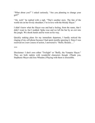 “What about you?” I asked curiously. “Are you planning to change your
girl?”
“Ah, well,” he replied with a sigh. “That’s another story. The fate of the
world sits on her lovely shoulders. I’m in love with the bloody Slayer.”
I didn’t know what the Slayer was and had a feeling, from the name, that I
didn’t want to, but I nodded. Spike rose and we left the bar by an exit into
the jungle. We shook hands and he went on his way.
Quickly making plans for my immediate departure, I hardly noticed the
ringing of my cell phone because I had spent months ignoring it. Since I was
resolved on a new course of action, I answered it. “Hello, Rosalie….”
***
Disclaimer: I don't own either "Twilight" or "Buffy, the Vampire Slayer."
They are both replete with wonderful characters though. (Thank you,
Stephenie Meyer and Joss Whedon.) Playing with them is irresistible.
 