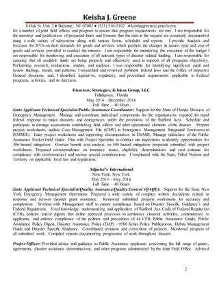 2
Keisha J. Greene
8 Oak St. Unit 2 ♦ Bayonne, NJ. 07002 ♦ (321) 310-5102 ♦ keishajgreene@gmail.com
for a number of joint field offices and program to ensure that program requirements are met. I am responsible for
the narrative and justification of projected funds and I ensure that the data in the request are accurately documented
using a wide variety of subsystems along with various forms, schedules and reports. I provide Analysis and
forecasts for JFOs on their demands for goods and services which predicts the changes in nature, type and cost of
goods and services provided to conduct the mission. I am responsible for monitoring the execution of the budget I
am responsible for monitoring and execution of all relevant types of disaster related funding. I am responsible for
ensuring that all available funds are being properly and effectively used in support of all programs objectivity.
Performing research, evaluations, studies, and analyses; I was responsible for Identifying significant audit and
review findings, trends, and patterns; I researched and reviewed pertinent federal laws and the Office of Inspector
General decisions; and, I identified legislative, regulatory, and procedural requirements applicable to Federal
programs, activities, and its functions.
Disasters, Strategies, & Ideas Group, LLC
Tallahassee, Florida
May 2014 – December 2014
Full Time – 40 Hours
State Applicant Technical Specialist/Public Assistance Coordinator: Support for the State of Florida Division of
Emergency Management. Manage and coordinate individual components for the organizations required for rapid
federal response to major disasters and emergencies under the provisions of the Stafford Acts. Schedule and
participate in damage assessments establishing field offices and other operational elements of the disaster. Prepare
project worksheets, update Case Management File (CMF) in Emergency Management Integrated Environment
(EMMIE). Enter project worksheets and supporting documentation in EMMIE, Manage utilization of the Public
Assistance Pocket Field Guide. Plan with Project Specialist to conduct site inspections to identify opportunities for
406 hazard mitigation. Oversee benefit cost analysis on 406 hazard mitigation proposals submitted with project
worksheets. Prepared correspondence on insurance issues, eligibility determinations and cost estimate for
compliance with environmental and various special considerations. Coordinated with the State, Tribal Nations and
Territory on applicable local law and regulations,
Adjuster’s International
New York, New York
May 2013 – May 2014
Full Time – 40 Hours
State Applicant Technical Specialist/Quality Assurance/Quality Control (QAQC): Support for the State New
York Emergency Management Operations. Prepared a wide variety of complex written documents related to
response and recover disaster grant assistance. Reviewed submitted projects worksheets for accuracy and
completions. Worked with Management staff to ensure compliance based on Disaster Specific Guidance’s and
Federal Regulations. Used knowledge, understanding and application of Stafford Act, Code of Federal Regulation
(CFR), policies and/or digests that define approval processes to administer closeout activities; communicate to
applicants, and enforce compliance of the policies and procedures of 44 CFR, Public Assistance Guide, Public
Assistance Policy Digest, Disaster Assistance Policy (DAP) – 9500 Series Policy Publications, Debris Management
Guide and Disaster Specific Guidance. Coordinated revisions and corrections of projects. Monitored progress of
all submitted work. Complied reports documenting progression of work throughout disaster.
Project Officer: Provided advice and guidance to Public Assistance applicants concerning the full range of grants,
agreements, disaster assistance determinations, and other programs administered by the Joint Field Office. Advised
 