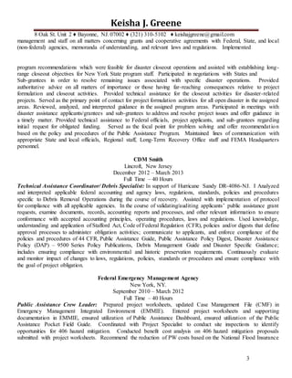 3
Keisha J. Greene
8 Oak St. Unit 2 ♦ Bayonne, NJ. 07002 ♦ (321) 310-5102 ♦ keishajgreene@gmail.com
management and staff on all matters concerning grants and cooperative agreements with Federal, State, and local
(non-federal) agencies, memoranda of understanding, and relevant laws and regulations. Implemented
program recommendations which were feasible for disaster closeout operations and assisted with establishing long-
range closeout objectives for New York State program staff. Participated in negotiations with States and
Sub-grantees in order to resolve remaining issues associated with specific disaster operations. Provided
authoritative advice on all matters of importance or those having far-reaching consequences relative to project
formulation and closeout activities. Provided technical assistance for the closeout activities for disaster-related
projects. Served as the primary point of contact for project formulation activities for all open disaster in the assigned
areas. Reviewed, analyzed, and interpreted guidance in the assigned program areas. Participated in meetings with
disaster assistance applicants/grantees and sub-grantees to address and resolve project issues and offer guidance in
a timely matter. Provided technical assistance to Federal officials, project applicants, and sub-grantees regarding
initial request for obligated funding. Served as the focal point for problem solving and offer recommendation
based on the policy and procedures of the Public Assistance Program. Maintained lines of communication with
appropriate State and local officials, Regional staff, Long-Term Recovery Office staff and FEMA Headquarters
personnel.
CDM Smith
Lincroft, New Jersey
December 2012 – March 2013
Full Time – 40 Hours
Technical Assistance Coordinator/ Debris Specialist: In support of Hurricane Sandy DR-4086-NJ. I Analyzed
and interpreted applicable federal accounting and agency laws, regulations, standards, policies and procedures
specific to Debris Removal Operations during the course of recovery. Assisted with implementation of protocol
for compliance with all applicable agencies. In the course of validating/auditing applicants’ public assistance grant
requests, examine documents, records, accounting reports and processes, and other relevant information to ensure
conformance with accepted accounting principles, operating procedures, laws and regulations. Used knowledge,
understanding and application of Stafford Act, Code of Federal Regulation (CFR), policies and/or digests that define
approval processes to administer obligation activities; communicate to applicants, and enforce compliance of the
policies and procedures of 44 CFR, Public Assistance Guide, Public Assistance Policy Digest, Disaster Assistance
Policy (DAP) – 9500 Series Policy Publications, Debris Management Guide and Disaster Specific Guidance;
includes ensuring compliance with environmental and historic preservation requirements. Continuously evaluate
and monitor impact of changes to laws, regulations, policies, standards or procedures and ensure compliance with
the goal of project obligation.
Federal Emergency Management Agency
New York, NY.
September 2010 – March 2012
Full Time – 40 Hours
Public Assistance Crew Leader: Prepared project worksheets, updated Case Management File (CMF) in
Emergency Management Integrated Environment (EMMIE). Entered project worksheets and supporting
documentation in EMMIE, ensured utilization of Public Assistance Dashboard, ensured utilization of the Public
Assistance Pocket Field Guide. Coordinated with Project Specialist to conduct site inspections to identify
opportunities for 406 hazard mitigation. Conducted benefit cost analysis on 406 hazard mitigation proposals
submitted with project worksheets. Recommend the reduction of PW costs based on the National Flood Insurance
 