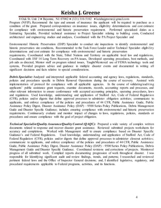 4
Keisha J. Greene
8 Oak St. Unit 2 ♦ Bayonne, NJ. 07002 ♦ (321) 310-5102 ♦ keishajgreene@gmail.com
Program (NFIP), Recommend the type and amount of insurance the applicant will be required to purchase as a
condition of the grant. Prepared correspondence on insurance issues, eligibility determinations and cost estimate
for compliance with environmental and historic preservation requirement. Performed specialized duties as a
Estimating Specialist, Provided technical assistance to Project Specialist relating to building costs, Conducted
architectural and engineering studies and analyses, Coordinated with the PA Project Specialist and
Environmental Historic Preservation (EHP) Specialist to conduct site inspections to identify environmental and
historic preservation site conditions, Recommended to the Task Force Leader and/or Technical Specialist eligibility
determinations and cost estimate for compliance with environmental and historic preservation
requirements, Coordinated with the State, Tribal Nations and Territory on applicable local law and regulations,
Coordinated with ESF 14 Long Term Recovery on PA issues, Developed operating procedures, best methods, and
job aids as directed, Mentor staff on program related issues, Taught/Mentored use of FEMA technology tools and
systems, Provided program advice and guidance in multiple disaster events and documented in writing all
significant decisions and facts relative to special considerations.
Debris Specialist: Analyzed and interpreted applicable federal accounting and agency laws, regulations, standards,
policies and procedures specific to Debris Removal Operations during the course of recovery. Assisted with
implementation of protocol for compliance with all applicable agencies. In the course of validating/auditing
applicants’ public assistance grant requests, examine documents, records, accounting reports and processes, and
other relevant information to ensure conformance with accepted accounting principles, operating procedures, laws
and regulations. Used knowledge, understanding and application of Stafford Act, Code of Federal Regulation
(CFR), policies and/or digests that define approval processes to administer obligation activities; communicate to
applicants, and enforce compliance of the policies and procedures of 44 CFR, Public Assistance Guide, Public
Assistance Policy Digest, Disaster Assistance Policy (DAP) – 9500 Series Policy Publications, Debris Management
Guide and Disaster Specific Guidance; includes ensuring compliance with environmental and historic preservation
requirements. Continuously evaluate and monitor impact of changes to laws, regulations, policies, standards or
procedures and ensure compliance with the goal of project obligation.
Technical Specialist/Quality Assurance/Quality Control (QAQC): Prepared a wide variety of complex written
documents related to response and recover disaster grant assistance. Reviewed submitted projects worksheets for
accuracy and completions. Worked with Management staff to ensure compliance based on Disaster Specific
Guidance’s and Federal Regulations. Used knowledge, understanding and application of Stafford Act, Code of
Federal Regulation (CFR), policies and/or digests that define approval processes to administer closeout activities;
communicate to applicants, and enforce compliance of the policies and procedures of 44 CFR, Public Assistance
Guide, Public Assistance Policy Digest, Disaster Assistance Policy (DAP) – 9500 Series Policy Publications, Debris
Management Guide and Disaster Specific Guidance. Coordinated revisions and corrections of projects. Monitored
progress of all submitted work. Complied reports documenting progression of work throughout disaster. I was
responsible for Identifying significant audit and review findings, trends, and patterns; I researched and reviewed
pertinent federal laws and the Office of Inspector General decisions; and, I identified legislative, regulatory, and
procedural requirements applicable to Federal programs, activities, and its functions.
 