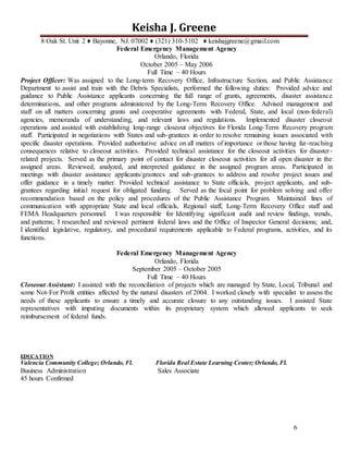 6
Keisha J. Greene
8 Oak St. Unit 2 ♦ Bayonne, NJ. 07002 ♦ (321) 310-5102 ♦ keishajgreene@gmail.com
Federal Emergency Management Agency
Orlando, Florida
October 2005 – May 2006
Full Time – 40 Hours
Project Officer: Was assigned to the Long-term Recovery Office, Infrastructure Section, and Public Assistance
Department to assist and train with the Debris Specialists, performed the following duties: Provided advice and
guidance to Public Assistance applicants concerning the full range of grants, agreements, disaster assistance
determinations, and other programs administered by the Long-Term Recovery Office. Advised management and
staff on all matters concerning grants and cooperative agreements with Federal, State, and local (non-federal)
agencies, memoranda of understanding, and relevant laws and regulations. Implemented disaster closeout
operations and assisted with establishing long-range closeout objectives for Florida Long-Term Recovery program
staff. Participated in negotiations with States and sub-grantees in order to resolve remaining issues associated with
specific disaster operations. Provided authoritative advice on all matters of importance or those having far-reaching
consequences relative to closeout activities. Provided technical assistance for the closeout activities for disaster-
related projects. Served as the primary point of contact for disaster closeout activities for all open disaster in the
assigned areas. Reviewed, analyzed, and interpreted guidance in the assigned program areas. Participated in
meetings with disaster assistance applicants/grantees and sub-grantees to address and resolve project issues and
offer guidance in a timely matter. Provided technical assistance to State officials, project applicants, and sub-
grantees regarding initial request for obligated funding. Served as the focal point for problem solving and offer
recommendation based on the policy and procedures of the Public Assistance Program. Maintained lines of
communication with appropriate State and local officials, Regional staff, Long-Term Recovery Office staff and
FEMA Headquarters personnel. I was responsible for Identifying significant audit and review findings, trends,
and patterns; I researched and reviewed pertinent federal laws and the Office of Inspector General decisions; and,
I identified legislative, regulatory, and procedural requirements applicable to Federal programs, activities, and its
functions.
Federal Emergency Management Agency
Orlando, Florida
September 2005 – October 2005
Full Time – 40 Hours
Closeout Assistant: I assisted with the reconciliation of projects which are managed by State, Local, Tribunal and
some Not-For Profit entities affected by the natural disasters of 2004. I worked closely with specialist to assess the
needs of these applicants to ensure a timely and accurate closure to any outstanding issues. I assisted State
representatives with imputing documents within its proprietary system which allowed applicants to seek
reimbursement of federal funds.
EDUCATION
Valencia Community College; Orlando, Fl. Florida Real Estate Learning Center; Orlando, Fl.
Business Administration Sales Associate
45 hours Confirmed
 