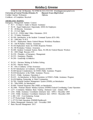 7
Keisha J. Greene
8 Oak St. Unit 2 ♦ Bayonne, NJ. 07002 ♦ (321) 310-5102 ♦ keishajgreene@gmail.com
University of Central Florida; Orlando, Fl. Maynard Evans High School
Certified Internet Webmaster Diploma
Certificate of Completion Received
JOB RELATED TRAINING
Emergency Management Institute Courses:
 IS-7 – A Citizen’s Guide to Disaster Assistance
 IS-18 – Equal Employment Opportunity (EEO) for Employees
 IS – 20 Diversity Awareness
 IS – 21 Civil Rights
 IS-33.10 – FEMA Initial Ethics Orientation 2010
 IS – 35 Safety Orientation
 IS-100 - Introduction to the Incident Command System (ICS-100)
 IS – 100b Intro To ICS
 IS-101 – Deployment Basics Federal Disaster Workforce Readiness
 IS – 106 Workplace Violence Awareness
 IS-102 Deployment basics for FEMA Response Partners
 IS- 106 Workplace Violence Awareness
 IS-200 - Incident Command System, Basic, IS-200, for Federal Disaster Workers
 IS – 200 b Single Resource ICS
 IS-230 – Principles of Emergency Management
 IS-235 – Emergency Planning
 IS-240 – Leadership & Influence
 IS-241 – Decision Making & Problem Solving
 IS-292 – Disaster Basics
 IS – 546 a Continuity of Ops Awareness
 IS-547 Introduction to Continuity of Operation (COOP)
 IS-600 Special Considerations for FEMA Public Assistance Program
 IS-630 Introduction to the Public Assistance Process
 IS-631 - Public Assistance Operations I
 IS-632 – An Introduction to Debris Operations in FEMA’s Public Assistance Program
 IS-650 Building Partnership in Tribal Communities
 IS-700 - National Incident Management System (NIMS), an Introduction
 IS – 700a NIMS, An Introduction
 IS-800 - National Response Plan (NRP), an Introduction
 IS-1900 – National Disaster Medical Systems (NDMS) Federal Coordinating Center Operation
 L277 - Community Relations Basic Training (Instructor Led) – January 2005
 L381 - Public Assistance Coordinator (Instructor led) – OPS I – December 2005
 L382 - Public Assistance Coordinator (Instructor led) - OPS II – December 2005
 L 480 - CEF – Cost Estimating Format
 L 477 Pocket Guide Training
 L 477 PA Field Operations (EMMIE/Dashboard)
 Debris Management (Instructor led) – November 2009
 Basic Records Management 2015
 