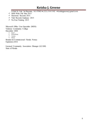 8
Keisha J. Greene
8 Oak St. Unit 2 ♦ Bayonne, NJ. 07002 ♦ (321) 310-5102 ♦ keishajgreene@gmail.com
 DHS-Wide File Plan 2015
 Electronic Records 2015
 Vital Records Guidance 2015
 No Fear Training 2015
Microsoft Office User Specialist (MOS)
Valencia Community College
December 2004
 Excel
 PowerPoint
 Access
 Word
Bonded & Commissioned Florida Notary
Expiration-2016
Licensed Community Association Manager (LCAM)
State of Florida
 