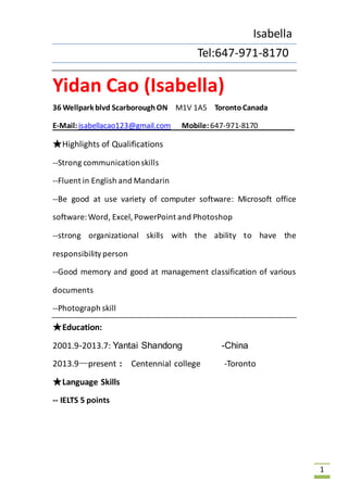 Isabella 
Tel:647-971-8170 
1 
Yidan Cao (Isabella) 
36 Wellpark blvd Scarborough ON M1V 1A5 Toronto Canada 
E-Mail: isabellacao123@gmail.com Mobile: 647-971-8170 
★Highlights of Qualifications 
--Strong communication skills 
--Fluent in English and Mandarin 
--Be good at use variety of computer software: Microsoft office 
software: Word, Excel, PowerPoint and Photoshop 
--strong organizational skills with the ability to have the 
responsibility person 
--Good memory and good at management classification of various 
documents 
--Photograph skill 
★Education: 
2001.9-2013.7: Yantai Shandong -China 
2013.9—present : Centennial college -Toronto 
★Language Skills 
-- IELTS 5 points 
 