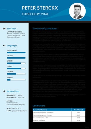 CURRICULUM VITAE
PETER STERCKX
Summary of Qualifications
Currently I’m working as project manager in Atos Worldline. I’m responsible for the
Company wide deployment of the following ITIL processes through the Astra Program :
change management, incident management, problem management, configuration
management, release management, event management, capacity management,
availability management, IT service continuity management, service level and service
catalogue management. I’m reporting directly up to CEO level.
Previously I was employed at HP where my last position was Account Delivery Leader
for the General Motors Financial account. Within the Hosting Global Service Contract
I was responsible for the following capabilities : database (Oracle, SQL, Informix,
SAP and Sybase), batch scheduling, COTS products and middleware. I lead the 24x7
operations globally.
My former role at HP was Wintel Capability leader for the General Motors and ALLY
account. I was responsible for around 400 wintel servers in Europe supporting all
business process area’s within GM. I led the 24x7 operations for servers located in a
number of datacenters or local sites in Europe, with support teams located in different
European countries.
Previously I acted as European change manager again for the General Motors account.
I was responsible for a European wide deployment of the ITIL change management
process, and making sure this was adhered to for all changes within GM’s infrastructure,
this included server hosting, mainframe, network, etc etc. , all this in a multi-vendor
environment.
I am as well an ITIL certified service manager with practical experience in several
process areas.
Before I joined the GM account, I developed myself through several roles within the
Business Exchange Services organization.The Business Exchange Services organization
manages Electronic Data Interchange messages between a customer and its trading
partners or between business partners, this over a variety of communication methods.
Within this organization I started off as Systems engineer, evolving into infrastructure
technical coordinator, Project Manager, Client service manager with last role of
Team Leader Client Application Development and Offering Development.
I bring 20 years of operational knowledge, including project management experience
for smaller to medium sized projects.
Certifications
Current Certifications Year Attained
ITIL service management - Foundation 2005
ITIL service management - Manager 2005
Scrum Fundamentals – SFC 2016
PRINCE2® Foundation 2016
PAGE 1
Education
UNIVERSITY DEGREE IN :
Applied Economic Sciences,
Limburg University Centre,
Diepenbeek, Belgium

Languages
DUTCH (native)
ENGLISH
SWEDISH
FRENCH
GERMAN
SPANISH

Personal Data
NATIONALITY:	 Belgian
DATE OF BIRTH:	 30/03/1973
ADDRESS :	
Van De Wiellei 76
B-2930 Brasschaat (Belgium)
MOBILE: 0479 66 66 02
E-MAIL: peter.sterckx@outlook.be

 