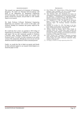 K.S.INSTITUTE OF TECHNOLOGY Page 10
ACKNOWLEDGMENT
This research was supported by K.S.Institute of Technology,
Bangalore. We thank our Principal Dr.K.Govindaraju and
Head of the Department for Mechanical Engineering
Dr.K.R.Narasimha, who provided insight and expertise that
greatly assisted the research, and provided us with valuable
inputs to our research.
We thank Professor K.Prasad, Mechanical Engineering
Department, for assistance with a review of the paper, and
Professor M.Balaji for comments that greatly improved the
manuscript.
We would also like to show our gratitude to JSS College of
Engineering for providing us a platform to put up our ideas
and papers. We are also immensely grateful to Professor
L.Nirmala, KSIT, Professor Muralidhar K S, KSIT and
Professor Girish T R, KSIT, for their comments on an earlier
version of the manuscript, although any errors are our own and
should not tarnish the reputations of these esteemed persons
Finally, we would also like to thank our parents and friends
for their unlimited support to our research which helped us to
finish this paper on time
REFERENCES
[1] Pizer, William, 1997. "Optimal Choice of Policy Instrument and
Stringency Under Uncertainty: The Case of Climate Change,"
Discussion Papers dp-97-17, Resources for the Future.
[2] Olav Hohmeyer, 2005. "Die Abschätzung der Kosten des
anthropogenen Treibhauseffekts: dominieren normative Setzungen
die Ergebnisse?," Vierteljahrshefte zur Wirtschaftsforschung /
Quarterly Journal of Economic Research, DIW Berlin, German
Institute for Economic Research, vol. 74(2), pages 164-168.
[3] W. J. McKibbin & T. J. Bok, "The Impact on the Asia-Pacific
Region of Fiscal Policy of the United States and Japan,"
Discussion Papers 120, Brookings Institution International
Economics.
[4] McKibbin, W.J. & Bok, T.J., 1995. "The Impact on the Asia-
Pacific Region of Fiscal Policy in the United States and Japan,"
Papers 120, Brookings Institution - Working Papers.
[5] Matthias Schmidt & Hermann Held & Elmar Kriegler &
Alexander Lorenz, 2013. "Climate Policy under Uncertain and
Heterogeneous Climate Damages," Environmental & Resource
Economics, European Association of Environmental and Resource
Economists, vol. 54(1), pages 79-99, January.
[6] Gollier, Christian, 2012. "Evaluation of long-dated investments
under uncertain growth trend, volatility and catastrophes," IDEI
Working Papers 754, Institut d'Économie Industrielle (IDEI),
Toulouse, revised Sep 2015.
[7] P.B.Nagraj, a textbook on energy engineering edition 2016.
 