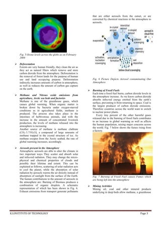 K.S.INSTITUTE OF TECHNOLOGY Page 3
.
Fig. 5 Ozone levels across the globe as on February
2009
 Deforestation
Forests are very human friendly, they clean the air as
they act as natural filters which remove and store
carbon dioxide from the atmosphere. Deforestation is
the removal of forest lands for the purpose of human
use and land occupying purpose. Deforestation
indirectly increases amounts of carbon in atmosphere,
as well as reduces the amount of carbon gas capture
on the earth.
 Methane and Nitrous oxide emissions from
agriculture, Arctic sea beds and factories
Methane is one of the greenhouse gases, which
causes global warming. When organic matter is
broken down by bacteria under oxygen-starved
conditions as in agricultural fields, methane is
produced. The process also takes place in the
intestines of herbivorous animals, and with the
increase in the amount of concentrated livestock
production, the levels of methane released into the
atmosphere is increasing.
Another source of methane is methane clathrate
(CH4·5.75H2O), a compound of large amounts of
methane trapped in the crystal structure of ice. As
methane escapes from the Arctic seabed, the rate of
global warming increases, accordingly.
 Aerosols present in the Atmosphere
Atmospheric aerosols are able to alter the climate in
two important ways. They scatter and absorb solar
and infra-red radiation. They may change the micro-
physical and chemical properties of clouds and
possibly their lifetime and extent. This can be
explained as follows, scattering of solar radiation acts
to cool the planet, while the absorption of solar
radiation by aerosols warms the air directly instead of
absorption of sunlight from the surface of the Earth.
The human contributions to the amount of aerosols in
the atmosphere are: Burning of Biomass produces a
combination of organic droplets. A schematic
representation of which has been shown in Fig. 6.
Exhaust emissions from transport generate pollutants
that are either aerosols from the outset, or are
converted by chemical reactions in the atmosphere to
aerosols.
Fig. 6 Picture Depicts Aerosol contaminating Our
Atmosphere
 Burning of Fossil Fuels
Each time a fossil fuel burns, carbon dioxide levels in
the atmosphere increase. As we know carbon dioxide
absorbs infra-red energy emitted from the earth’s
surface, preventing it from returning to space. Coal is
the largest producer of carbon dioxide emissions.
Therefore countries across the world want to switch
to nuclear power plants.
Every tiny percent of the other harmful gases
released due to the burning of fossil fuels contributes
to an increase in global warming as well as affects
the human population, raising major concerns across
the world. Fig. 7 below shows the fumes rising from
a factory.
Fig. 7 Burning of Fossil Fuel causes Fumes which
are being left into the atmosphere
 Mining Activities
Mining oil, coal and other mineral products
underlying in deep beds allow methane, a greenhouse
 