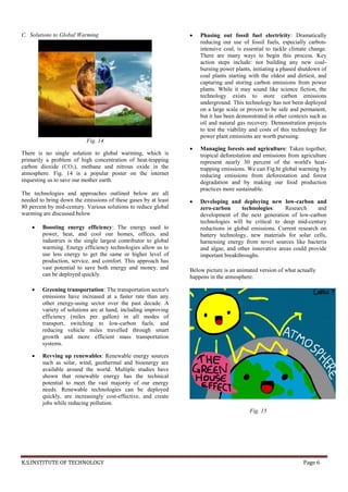K.S.INSTITUTE OF TECHNOLOGY Page 6
C. Solutions to Global Warming
Fig. 14
There is no single solution to global warming, which is
primarily a problem of high concentration of heat-trapping
carbon dioxide (CO2), methane and nitrous oxide in the
atmosphere. Fig. 14 is a popular poster on the internet
requesting us to save our mother earth.
The technologies and approaches outlined below are all
needed to bring down the emissions of these gases by at least
80 percent by mid-century. Various solutions to reduce global
warming are discussed below
 Boosting energy efficiency: The energy used to
power, heat, and cool our homes, offices, and
industries is the single largest contributor to global
warming. Energy efficiency technologies allow us to
use less energy to get the same or higher level of
production, service, and comfort. This approach has
vast potential to save both energy and money, and
can be deployed quickly.
 Greening transportation: The transportation sector's
emissions have increased at a faster rate than any
other energy-using sector over the past decade. A
variety of solutions are at hand, including improving
efficiency (miles per gallon) in all modes of
transport, switching to low-carbon fuels, and
reducing vehicle miles travelled through smart
growth and more efficient mass transportation
systems.
 Revving up renewables: Renewable energy sources
such as solar, wind, geothermal and bioenergy are
available around the world. Multiple studies have
shown that renewable energy has the technical
potential to meet the vast majority of our energy
needs. Renewable technologies can be deployed
quickly, are increasingly cost-effective, and create
jobs while reducing pollution.
 Phasing out fossil fuel electricity: Dramatically
reducing our use of fossil fuels, especially carbon-
intensive coal, is essential to tackle climate change.
There are many ways to begin this process. Key
action steps include: not building any new coal-
burning power plants, initiating a phased shutdown of
coal plants starting with the oldest and dirtiest, and
capturing and storing carbon emissions from power
plants. While it may sound like science fiction, the
technology exists to store carbon emissions
underground. This technology has not been deployed
on a large scale or proven to be safe and permanent,
but it has been demonstrated in other contexts such as
oil and natural gas recovery. Demonstration projects
to test the viability and costs of this technology for
power plant emissions are worth pursuing.
 Managing forests and agriculture: Taken together,
tropical deforestation and emissions from agriculture
represent nearly 30 percent of the world's heat-
trapping emissions. We can Fig.ht global warming by
reducing emissions from deforestation and forest
degradation and by making our food production
practices more sustainable.
 Developing and deploying new low-carbon and
zero-carbon technologies: Research and
development of the next generation of low-carbon
technologies will be critical to deep mid-century
reductions in global emissions. Current research on
battery technology, new materials for solar cells,
harnessing energy from novel sources like bacteria
and algae, and other innovative areas could provide
important breakthroughs.
Below picture is an animated version of what actually
happens in the atmosphere.
Fig. 15
 