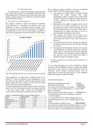 K.S.INSTITUTE OF TECHNOLOGY Page 7
III. METHODOLOGIES
It’s high time for a change and that change should be right
now. With each going day we are probably cutting down the
life of earth and we ,as citizens of the world, have a task in our
hands to control it. Here are our solutions to control the global
warming situation in India.
A. Save Electricity, Stop burning coal.
We suggest a solution to reduce the amount of electricity
being consumed by individuals and families which will
contribute to help in decreasing global warming. Since
electricity plays an important role in everybody’s livelihood, it
is essential that we try to save as much energy as possible so
that our future generations may look forward to a better living.
Fig. 16 Graph depicting the rise in need for electricity in India
Above graph (Fig. 16) depicts the consumption rates over a
period of 11 plans on electricity since independence. As we
can observe in the graph the need has been growing which
further implies that more amount of fossil fuels are being
burnt to meet these energy requirements.
A statistical approach to the current situation shows us the fact
that a lot of coal is being burnt in order to produce electricity
to the entire country. Table 1 depicts the consumption of
various sources of fuel used to produce electricity in India.
TABLE 1: Consumption of Different sources to produce electricity
Sources Capacity (MWh) % used
Coal 164635.88 61.51
Hydroelectricity 41267.43 15.41
Renewable energy source 31692.14 11.84
Natural gas 23062.15 8.61
Nuclear 5780.00 2.16
Oil 1199.75 0.44
Total 267637.35
We as engineers suggest a solution to decrease consumption
rates by at least 10% of the original usage in India.
 Let’s assume an average home of 4 people consume
200units per month. Whereas their actual
consumption without wasting power unnecessarily
would be 150units. We propose to reduce the excess
50 units consumed by imposing certain limits to
consumption.
 Depending on the number of people and the size of
the house the central government or the state
government can impose a limit on number of units of
electricity that the house can consume. If the limit is
exceeded then we suggest the power to be cut or
certain penalties be imposed on the family.
 This proposal will ensure that the power isn’t
unnecessarily being wasted as well people will be
more careful and aware of how much electricity to
consume.
 If any requirement of excess of power is needed by
the family certain procedures must be taken and paid
for ,to use it
 Our proposal for Rich people in India, who consume
a lot of electricity, is that they need to pay 3 times the
actual cost for every extra unit of power consumed.
There might be a lot of problems trying to implement
this rule but, even 1% of saving will result in
significant reduction of global warming.
We did a research on our solution and our results are as
stated below:-
Let us assume one house in an area occupied by 4 people
consumes a total of 200kWh of power in a month. We already
know that so much of power is being wasted due to lack of
importance shown towards conserving energy. Now we
suggest that by saving the wasted power we can contribute
towards the reduction of global warming.
Actual situation Figures:-
One house consumption per month =200kWh
500 houses in the locality = 100000kWh
In an entire year the locality will consume = 1200000kWh
Let’s consider a state has 40 localities, i.e. a total of 2000
houses in all .Hence
The consumption of one state in a year is =48000000kWh
For 29 states in India the total consumption would be
= 1392*103
MWh
Let’s assume that 592*103
MWh is being produced by
renewable energy resources such as hydal energy or wind
energy
Total consumption in India per year = 800*103
MWh
Seeing the above approximately calculated Figures, it is clear
that a lot of coal is burnt to produce such a high amount of
power. The table 1 we mentioned before proved this point.
 