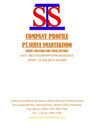 COMPANY PROFILE
PT.SURYA SMARTEKINDO
SMART SOLUTION FOR YOUR FACTORY
SIUP : 09/2-933/BPMPPT/PM-00/XI/2013
NPWP : 31.763.297.4-413.000
JL.Kenari Jaya Blok A-16,kawasan Delta silicon 6 Commercial Park
Desa Jayamukti Kec. Cikarang Pusat , Bekasi 17815, Indonesia
Telp: (62-21 ) 2961 7703, 2961 7704
Fax : ( 62-21 ) 2961 7705
www.surya smartekindo.com
 