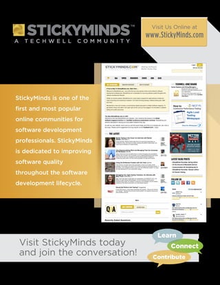 StickyMinds is one of the
first and most popular
online communities for
software development
professionals. StickyMinds
is dedicated to improving
software quality
throughout the software
development lifecycle.
Visit StickyMinds today
and join the conversation!
Visit Us Online at
www.StickyMinds.com
Learn
Connect
Contribute
 