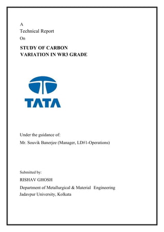 On
Under the guidance of:
Mr. Souvik Banerjee (Manager, LD#1-Operations)
Submitted by:
RISHAV GHOSH
Department of Metallurgical & Material Engineering
STUDY OF CARBON
VARIATION IN WR3 GRADE
Jadavpur University, Kolkata
A
Technical Report
 