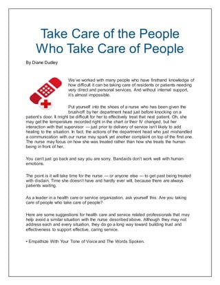 Take Care of the People
Who Take Care of People
By Diane Dudley
We’ve worked with many people who have firsthand knowledge of
how difficult it can be taking care of residents or patients needing
very direct and personal services. And without internal support,
it’s almost impossible.
Put yourself into the shoes of a nurse who has been given the
brush-off by her department head just before knocking on a
patient’s door. It might be difficult for her to effectively treat that next patient. Oh, she
may get the temperature recorded right in the chart or their IV changed, but her
interaction with that supervisor — just prior to delivery of service isn’t likely to add
healing to the situation. In fact, the actions of the department head who just mishandled
a communication with our nurse may spark yet another complaint on top of the first one.
The nurse may focus on how she was treated rather than how she treats the human
being in front of her.
You can’t just go back and say you are sorry. Bandaids don’t work well with human
emotions.
The point is it will take time for the nurse — or anyone else — to get past being treated
with disdain. Time she doesn’t have and hardly ever will, because there are always
patients waiting.
As a leader in a health care or service organization, ask yourself this: Are you taking
care of people who take care of people?
Here are some suggestions for health care and service related professionals that may
help avoid a similar situation with the nurse described above. Although they may not
address each and every situation, they do go a long way toward building trust and
effectiveness to support effective, caring service.
• Empathize With Your Tone of Voice and The Words Spoken.
 