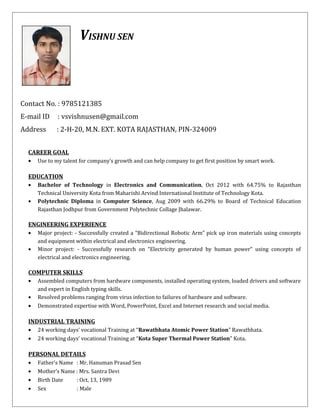 VISHNU SEN
Contact No. : 9785121385
E-mail ID : vsvishnusen@gmail.com
Address : 2-H-20, M.N. EXT. KOTA RAJASTHAN, PIN-324009
CAREER GOAL
• Use to my talent for company’s growth and can help company to get first position by smart work.
EDUCATION
• Bachelor of Technology in Electronics and Communication, Oct 2012 with 64.75% to Rajasthan
Technical University Kota from Maharishi Arvind International Institute of Technology Kota.
• Polytechnic Diploma in Computer Science, Aug 2009 with 66.29% to Board of Technical Education
Rajasthan Jodhpur from Government Polytechnic Collage Jhalawar.
ENGINEERING EXPERIENCE
• Major project: - Successfully created a “Bidirectional Robotic Arm” pick up iron materials using concepts
and equipment within electrical and electronics engineering.
• Minor project: - Successfully research on “Electricity generated by human power” using concepts of
electrical and electronics engineering.
COMPUTER SKILLS
• Assembled computers from hardware components, installed operating system, loaded drivers and software
and expert in English typing skills.
• Resolved problems ranging from virus infection to failures of hardware and software.
• Demonstrated expertise with Word, PowerPoint, Excel and Internet research and social media.
INDUSTRIAL TRAINING
• 24 working days’ vocational Training at “Rawatbhata Atomic Power Station” Rawatbhata.
• 24 working days’ vocational Training at “Kota Super Thermal Power Station” Kota.
PERSONAL DETAILS
• Father’s Name : Mr. Hanuman Prasad Sen
• Mother’s Name : Mrs. Santra Devi
• Birth Date : Oct, 13, 1989
• Sex : Male
 