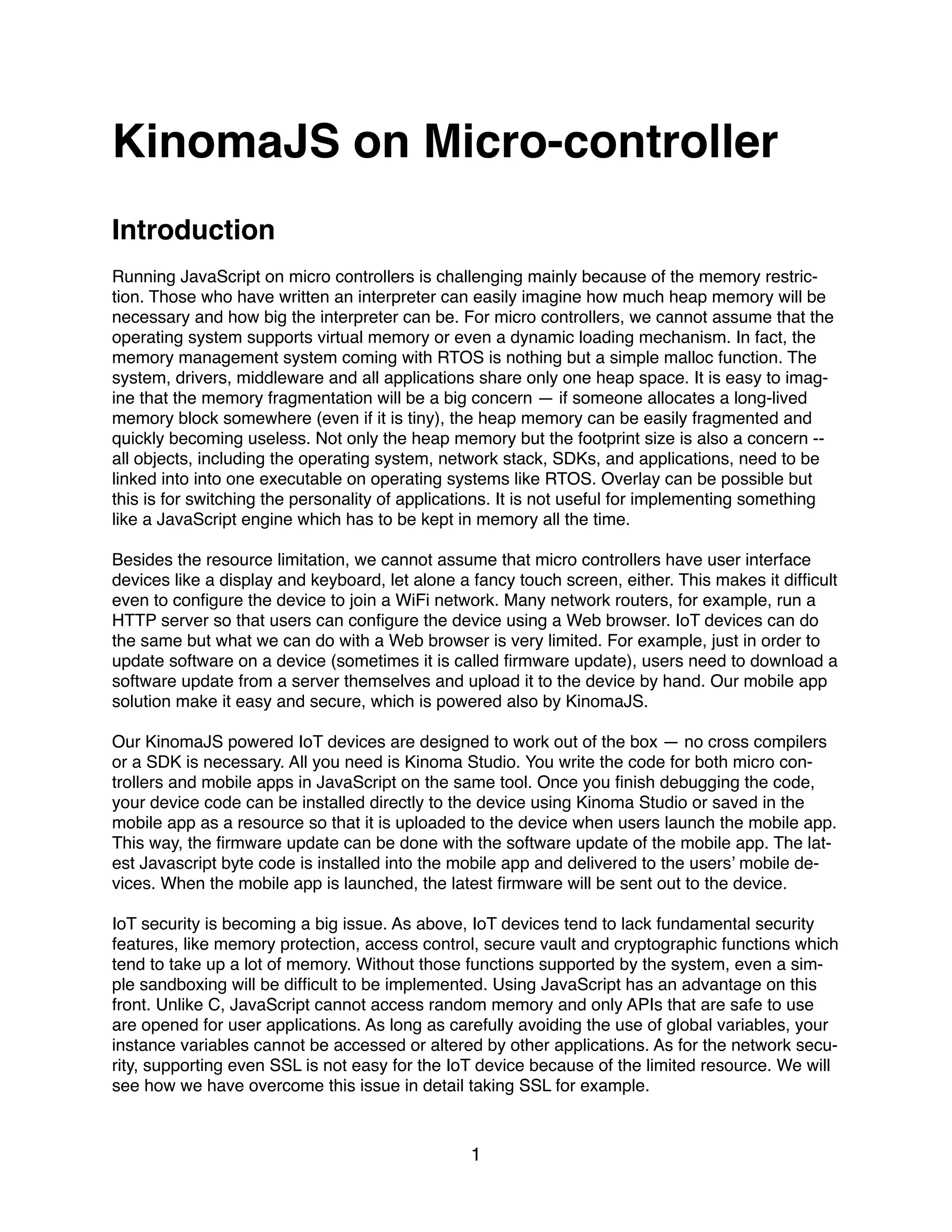 KinomaJS on Micro-controller
Introduction
Running JavaScript on micro controllers is challenging mainly because of the memory restric-
tion. Those who have written an interpreter can easily imagine how much heap memory will be
necessary and how big the interpreter can be. For micro controllers, we cannot assume that the
operating system supports virtual memory or even a dynamic loading mechanism. In fact, the
memory management system coming with RTOS is nothing but a simple malloc function. The
system, drivers, middleware and all applications share only one heap space. It is easy to imag-
ine that the memory fragmentation will be a big concern — if someone allocates a long-lived
memory block somewhere (even if it is tiny), the heap memory can be easily fragmented and
quickly becoming useless. Not only the heap memory but the footprint size is also a concern --
all objects, including the operating system, network stack, SDKs, and applications, need to be
linked into into one executable on operating systems like RTOS. Overlay can be possible but
this is for switching the personality of applications. It is not useful for implementing something
like a JavaScript engine which has to be kept in memory all the time.
Besides the resource limitation, we cannot assume that micro controllers have user interface
devices like a display and keyboard, let alone a fancy touch screen, either. This makes it difﬁcult
even to conﬁgure the device to join a WiFi network. Many network routers, for example, run a
HTTP server so that users can conﬁgure the device using a Web browser. IoT devices can do
the same but what we can do with a Web browser is very limited. For example, just in order to
update software on a device (sometimes it is called ﬁrmware update), users need to download a
software update from a server themselves and upload it to the device by hand. Our mobile app
solution make it easy and secure, which is powered also by KinomaJS.
Our KinomaJS powered IoT devices are designed to work out of the box — no cross compilers
or a SDK is necessary. All you need is Kinoma Studio. You write the code for both micro con-
trollers and mobile apps in JavaScript on the same tool. Once you ﬁnish debugging the code,
your device code can be installed directly to the device using Kinoma Studio or saved in the
mobile app as a resource so that it is uploaded to the device when users launch the mobile app.
This way, the ﬁrmware update can be done with the software update of the mobile app. The lat-
est Javascript byte code is installed into the mobile app and delivered to the users’ mobile de-
vices. When the mobile app is launched, the latest ﬁrmware will be sent out to the device.
IoT security is becoming a big issue. As above, IoT devices tend to lack fundamental security
features, like memory protection, access control, secure vault and cryptographic functions which
tend to take up a lot of memory. Without those functions supported by the system, even a sim-
ple sandboxing will be difﬁcult to be implemented. Using JavaScript has an advantage on this
front. Unlike C, JavaScript cannot access random memory and only APIs that are safe to use
are opened for user applications. As long as carefully avoiding the use of global variables, your
instance variables cannot be accessed or altered by other applications. As for the network secu-
rity, supporting even SSL is not easy for the IoT device because of the limited resource. We will
see how we have overcome this issue in detail taking SSL for example.
1
 