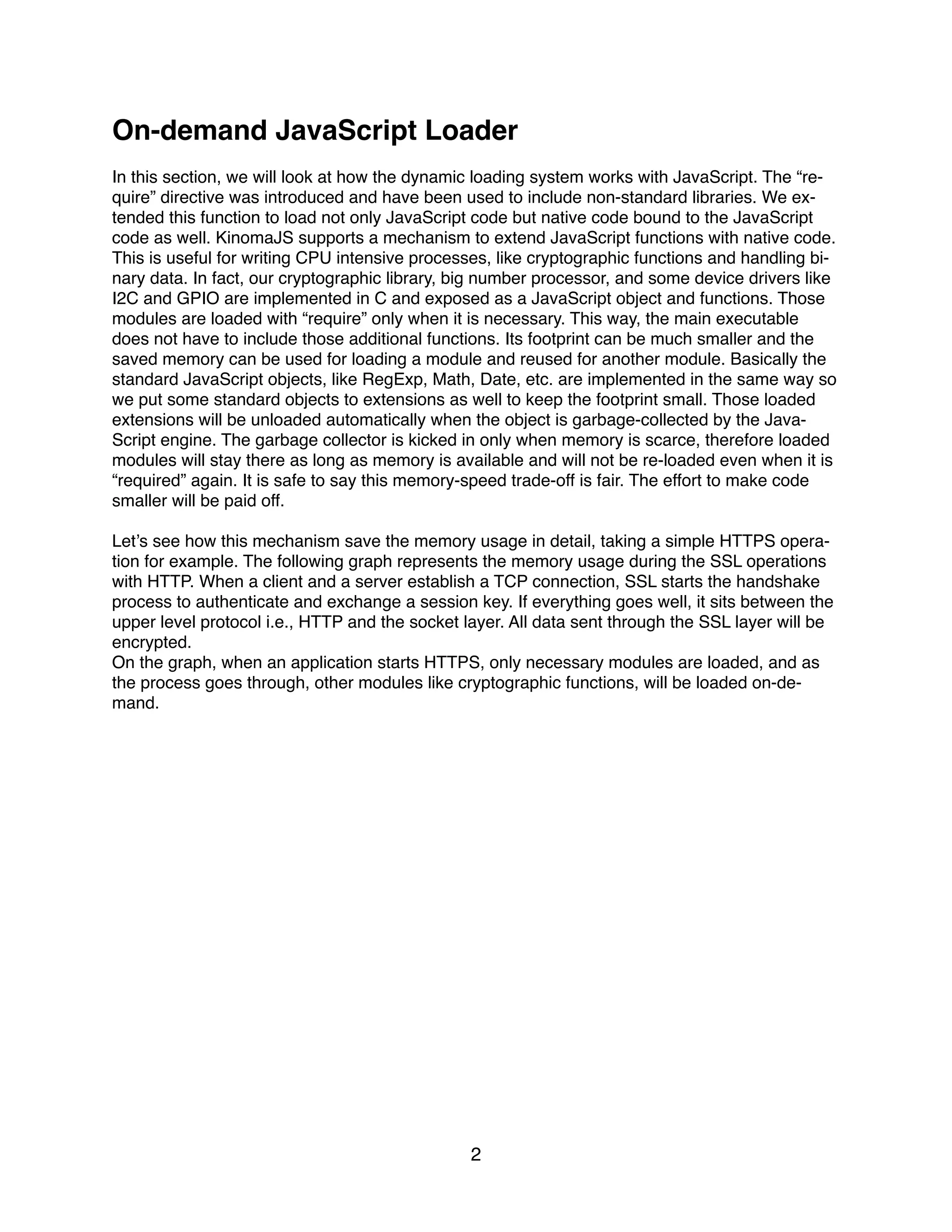 On-demand JavaScript Loader
In this section, we will look at how the dynamic loading system works with JavaScript. The “re-
quire” directive was introduced and have been used to include non-standard libraries. We ex-
tended this function to load not only JavaScript code but native code bound to the JavaScript
code as well. KinomaJS supports a mechanism to extend JavaScript functions with native code.
This is useful for writing CPU intensive processes, like cryptographic functions and handling bi-
nary data. In fact, our cryptographic library, big number processor, and some device drivers like
I2C and GPIO are implemented in C and exposed as a JavaScript object and functions. Those
modules are loaded with “require” only when it is necessary. This way, the main executable
does not have to include those additional functions. Its footprint can be much smaller and the
saved memory can be used for loading a module and reused for another module. Basically the
standard JavaScript objects, like RegExp, Math, Date, etc. are implemented in the same way so
we put some standard objects to extensions as well to keep the footprint small. Those loaded
extensions will be unloaded automatically when the object is garbage-collected by the Java-
Script engine. The garbage collector is kicked in only when memory is scarce, therefore loaded
modules will stay there as long as memory is available and will not be re-loaded even when it is
“required” again. It is safe to say this memory-speed trade-off is fair. The effort to make code
smaller will be paid off.
Let’s see how this mechanism save the memory usage in detail, taking a simple HTTPS opera-
tion for example. The following graph represents the memory usage during the SSL operations
with HTTP. When a client and a server establish a TCP connection, SSL starts the handshake
process to authenticate and exchange a session key. If everything goes well, it sits between the
upper level protocol i.e., HTTP and the socket layer. All data sent through the SSL layer will be
encrypted.
On the graph, when an application starts HTTPS, only necessary modules are loaded, and as
the process goes through, other modules like cryptographic functions, will be loaded on-de-
mand.
2
 