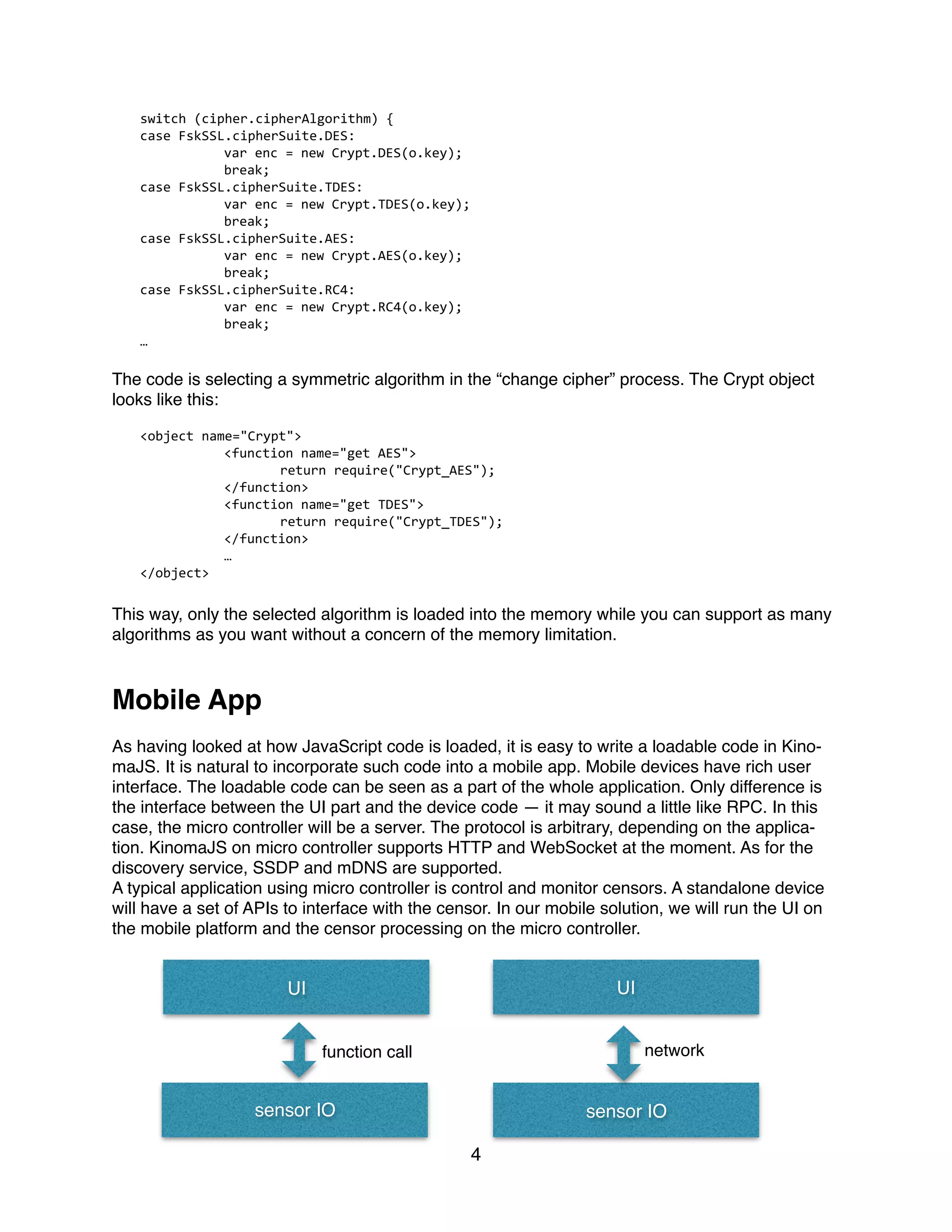 switch	
  (cipher.cipherAlgorithm)	
  {	
  
case	
  FskSSL.cipherSuite.DES:	
  
	
   var	
  enc	
  =	
  new	
  Crypt.DES(o.key);	
  
	
   break;	
  
case	
  FskSSL.cipherSuite.TDES:	
  
	
   var	
  enc	
  =	
  new	
  Crypt.TDES(o.key);	
  
	
   break;	
  
case	
  FskSSL.cipherSuite.AES:	
  
	
   var	
  enc	
  =	
  new	
  Crypt.AES(o.key);	
  
	
   break;	
  
case	
  FskSSL.cipherSuite.RC4:	
  
	
   var	
  enc	
  =	
  new	
  Crypt.RC4(o.key);	
  
	
   break;	
  
…	
  
The code is selecting a symmetric algorithm in the “change cipher” process. The Crypt object
looks like this:
<object	
  name="Crypt">	
  
	
   <function	
  name="get	
  AES">	
  
	
   	
   return	
  require("Crypt_AES");	
  
	
   </function>	
  
	
   <function	
  name="get	
  TDES">	
  
	
   	
   return	
  require("Crypt_TDES");	
  
	
   </function>	
  
	
   …	
  
</object>	
  
This way, only the selected algorithm is loaded into the memory while you can support as many
algorithms as you want without a concern of the memory limitation.
Mobile App
As having looked at how JavaScript code is loaded, it is easy to write a loadable code in Kino-
maJS. It is natural to incorporate such code into a mobile app. Mobile devices have rich user
interface. The loadable code can be seen as a part of the whole application. Only difference is
the interface between the UI part and the device code — it may sound a little like RPC. In this
case, the micro controller will be a server. The protocol is arbitrary, depending on the applica-
tion. KinomaJS on micro controller supports HTTP and WebSocket at the moment. As for the
discovery service, SSDP and mDNS are supported.
A typical application using micro controller is control and monitor censors. A standalone device
will have a set of APIs to interface with the censor. In our mobile solution, we will run the UI on
the mobile platform and the censor processing on the micro controller.
4
UI
sensor IO
UI
sensor IO
networkfunction call
 