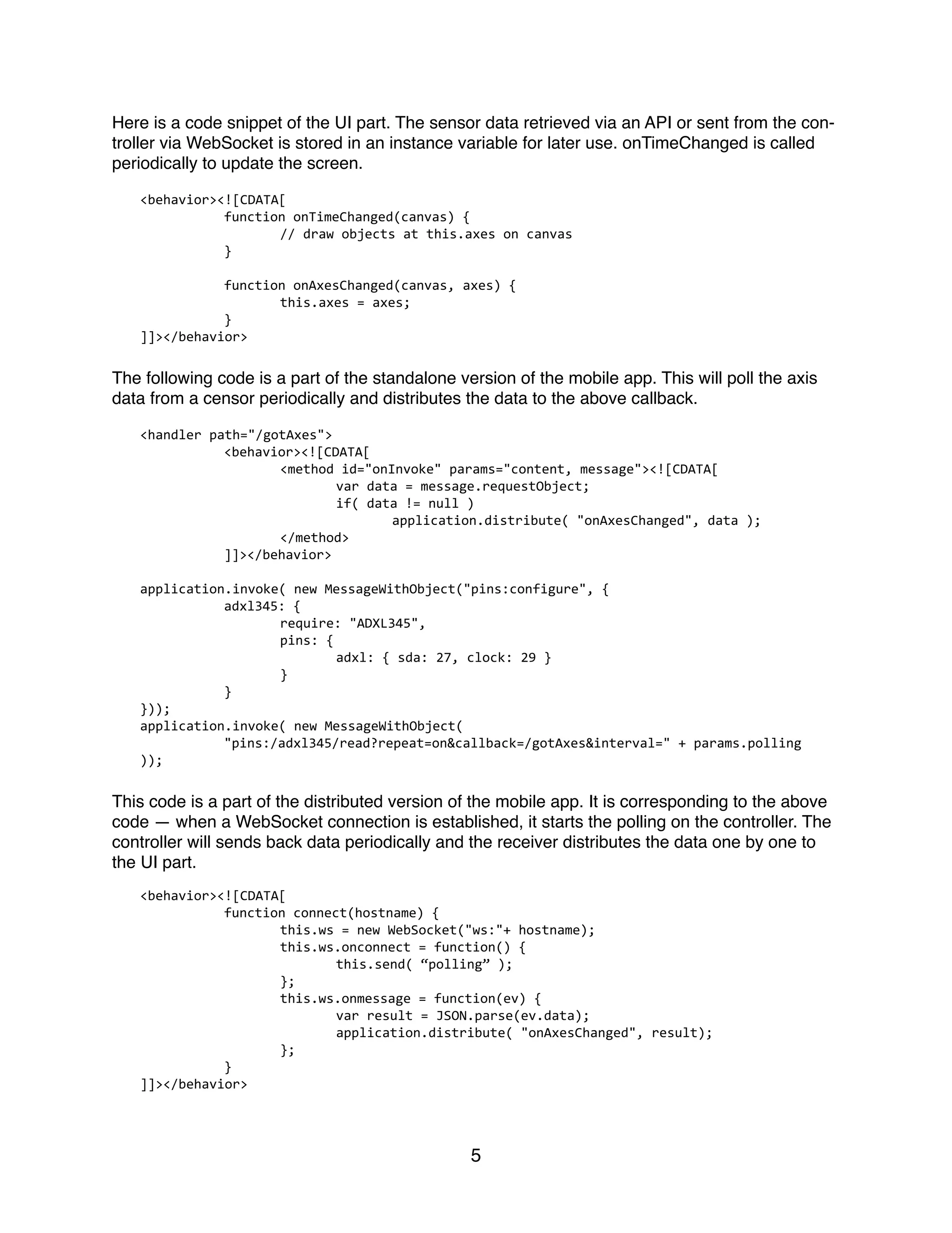 Here is a code snippet of the UI part. The sensor data retrieved via an API or sent from the con-
troller via WebSocket is stored in an instance variable for later use. onTimeChanged is called
periodically to update the screen.
<behavior><![CDATA[	
  
	
   function	
  onTimeChanged(canvas)	
  {	
  
	
   	
   //	
  draw	
  objects	
  at	
  this.axes	
  on	
  canvas	
  
	
   }	
  
	
   function	
  onAxesChanged(canvas,	
  axes)	
  {	
  
	
   	
   this.axes	
  =	
  axes;	
  
	
   }	
  
]]></behavior>	
  
The following code is a part of the standalone version of the mobile app. This will poll the axis
data from a censor periodically and distributes the data to the above callback.
<handler	
  path="/gotAxes">	
  
	
   <behavior><![CDATA[	
  
	
   	
   <method	
  id="onInvoke"	
  params="content,	
  message"><![CDATA[	
  
	
   	
   	
   var	
  data	
  =	
  message.requestObject;	
  	
  
	
   	
   	
   if(	
  data	
  !=	
  null	
  )	
  
	
   	
   	
   	
   application.distribute(	
  "onAxesChanged",	
  data	
  );	
  
	
   	
   </method>	
  
	
   ]]></behavior>	
  
application.invoke(	
  new	
  MessageWithObject("pins:configure",	
  {	
  
	
   adxl345:	
  {	
  
	
   	
   require:	
  "ADXL345",	
  
	
   	
   pins:	
  {	
  
	
   	
   	
   adxl:	
  {	
  sda:	
  27,	
  clock:	
  29	
  }	
  
	
   	
   }	
  
	
   }	
  
}));	
  
application.invoke(	
  new	
  MessageWithObject(	
  
	
   "pins:/adxl345/read?repeat=on&callback=/gotAxes&interval="	
  +	
  params.polling	
  
));	
  
This code is a part of the distributed version of the mobile app. It is corresponding to the above
code — when a WebSocket connection is established, it starts the polling on the controller. The
controller will sends back data periodically and the receiver distributes the data one by one to
the UI part.
<behavior><![CDATA[	
  
	
   function	
  connect(hostname)	
  {	
  
	
   	
   this.ws	
  =	
  new	
  WebSocket("ws:"+	
  hostname);	
  
	
   	
   this.ws.onconnect	
  =	
  function()	
  {	
  
	
   	
   	
   this.send(	
  “polling”	
  );	
  
	
   	
   };	
  
	
   	
   this.ws.onmessage	
  =	
  function(ev)	
  {	
  
	
   	
   	
   var	
  result	
  =	
  JSON.parse(ev.data);	
  
	
   	
   	
   application.distribute(	
  "onAxesChanged",	
  result);	
  
	
   	
   };	
  
	
   }	
  
]]></behavior>	
  
5
 