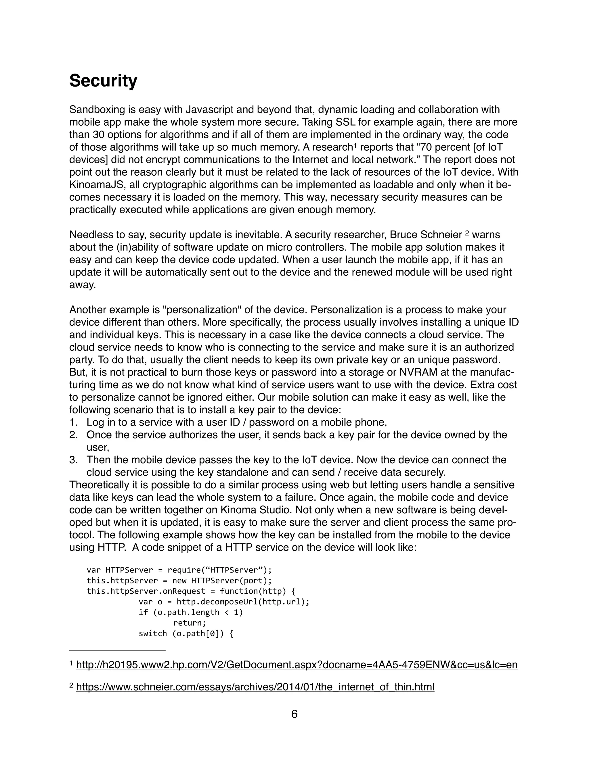 Security
Sandboxing is easy with Javascript and beyond that, dynamic loading and collaboration with
mobile app make the whole system more secure. Taking SSL for example again, there are more
than 30 options for algorithms and if all of them are implemented in the ordinary way, the code
of those algorithms will take up so much memory. A research reports that “70 percent [of IoT1
devices] did not encrypt communications to the Internet and local network.” The report does not
point out the reason clearly but it must be related to the lack of resources of the IoT device. With
KinoamaJS, all cryptographic algorithms can be implemented as loadable and only when it be-
comes necessary it is loaded on the memory. This way, necessary security measures can be
practically executed while applications are given enough memory.
Needless to say, security update is inevitable. A security researcher, Bruce Schneier warns2
about the (in)ability of software update on micro controllers. The mobile app solution makes it
easy and can keep the device code updated. When a user launch the mobile app, if it has an
update it will be automatically sent out to the device and the renewed module will be used right
away.
Another example is "personalization" of the device. Personalization is a process to make your
device different than others. More speciﬁcally, the process usually involves installing a unique ID
and individual keys. This is necessary in a case like the device connects a cloud service. The
cloud service needs to know who is connecting to the service and make sure it is an authorized
party. To do that, usually the client needs to keep its own private key or an unique password.
But, it is not practical to burn those keys or password into a storage or NVRAM at the manufac-
turing time as we do not know what kind of service users want to use with the device. Extra cost
to personalize cannot be ignored either. Our mobile solution can make it easy as well, like the
following scenario that is to install a key pair to the device:
1. Log in to a service with a user ID / password on a mobile phone,
2. Once the service authorizes the user, it sends back a key pair for the device owned by the
user,
3. Then the mobile device passes the key to the IoT device. Now the device can connect the
cloud service using the key standalone and can send / receive data securely.
Theoretically it is possible to do a similar process using web but letting users handle a sensitive
data like keys can lead the whole system to a failure. Once again, the mobile code and device
code can be written together on Kinoma Studio. Not only when a new software is being devel-
oped but when it is updated, it is easy to make sure the server and client process the same pro-
tocol. The following example shows how the key can be installed from the mobile to the device
using HTTP. A code snippet of a HTTP service on the device will look like:
var	
  HTTPServer	
  =	
  require(“HTTPServer”);	
  
this.httpServer	
  =	
  new	
  HTTPServer(port);	
  
this.httpServer.onRequest	
  =	
  function(http)	
  {	
  
	
   var	
  o	
  =	
  http.decomposeUrl(http.url);	
  
	
   if	
  (o.path.length	
  <	
  1)	
  
	
   	
   return;	
  
	
   switch	
  (o.path[0])	
  {	
  
http://h20195.www2.hp.com/V2/GetDocument.aspx?docname=4AA5-4759ENW&cc=us&lc=en1
https://www.schneier.com/essays/archives/2014/01/the_internet_of_thin.html2
6
 