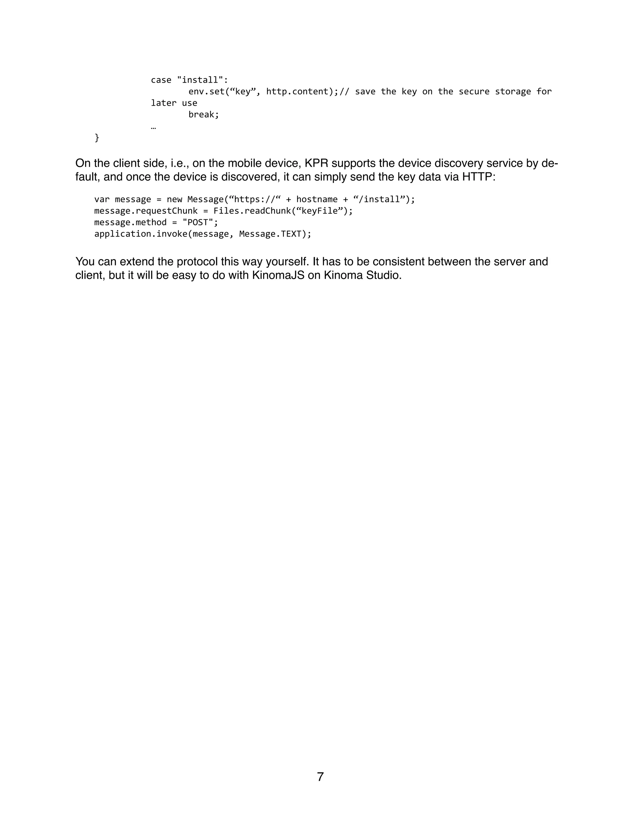   case	
  "install":	
  
	
   	
   env.set(“key”,	
  http.content);	
  //	
  save	
  the	
  key	
  on	
  the	
  secure	
  storage	
  for	
  
later	
  use	
  
	
   	
   break;	
  
	
   …	
  
}	
  
On the client side, i.e., on the mobile device, KPR supports the device discovery service by de-
fault, and once the device is discovered, it can simply send the key data via HTTP:
var	
  message	
  =	
  new	
  Message(“https://“	
  +	
  hostname	
  +	
  “/install”);	
  
message.requestChunk	
  =	
  Files.readChunk(“keyFile”);	
  
message.method	
  =	
  "POST";	
  
application.invoke(message,	
  Message.TEXT);	
  
You can extend the protocol this way yourself. It has to be consistent between the server and
client, but it will be easy to do with KinomaJS on Kinoma Studio.
7
 