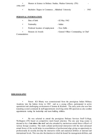 • Masters in Science in Defence Studies, Madras University (TN) -
1996-1997
• Bachelors Degree in Commerce , Allahabad University - 1983
PERSONAL INFORMATION
• Date of birth - 02 May 1962
• Nationality - Indian
• Preferred location of employment - New Delhi .
• Honours & Awards - General Officer Commanding in Chief
Commendation
BIBLIOGRAPHY
• Param KS Bhatty was commissioned from the prestigious Indian Military
Academy into the Indian Army in 1985 and as a young officer, participated in active
operational and challenging environment of Jammu & Kashmir . The early years also saw him
tenanting several command & staff appointments involving entire HR spectrum as also combat
appointments testing his leadership and team building abilities.
• He was selected to attend the prestigious Defence Services Staff College,
Wellington (TN) based on competitive merit based selection. The one year long course is
deemed to be a 'cut above the rest' and also attended by meritorious armed forces officer's of
various foreign countries. The multi cultural professional interaction with the most advanced
armed forces of the world helps in consolidation of professional edge giving an opportunity to
professionally & socially develop the interactive skills and analytical abilities at national and
international levels. This was also the duration in which he honed his management abilities, and
 