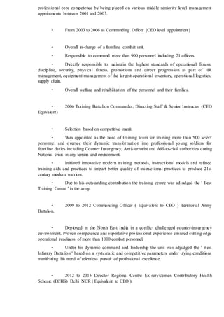 professional core competence by being placed on various middle seniority level management
appointments between 2001 and 2003.
• From 2003 to 2006 as Commanding Officer (CEO level appointment)
• Overall in-charge of a frontline combat unit.
• Responsible to command more than 900 personnel including 21 officers.
• Directly responsible to maintain the highest standards of operational fitness,
discipline, security, physical fitness, promotions and career progression as part of HR
management, equipment management of the largest operational inventory, operational logistics,
supply chain.
• Overall welfare and rehabilitation of the personnel and their families.
• 2006 Training Battalion Commander, Directing Staff & Senior Instructor (CEO
Equivalent)
• Selection based on competitive merit.
• Was appointed as the head of training team for training more than 500 select
personnel and oversee their dynamic transformation into professional young soldiers for
frontline duties including Counter Insurgency, Anti-terrorist and Aid-to-civil authorities during
National crisis in any terrain and environment.
• Initiated innovative modern training methods, instructional models and refined
training aids and practices to impart better quality of instructional practices to produce 21st
century modern warriors.
• Due to his outstanding contribution the training centre was adjudged the ' Best
Training Centre ' in the army.
• 2009 to 2012 Commanding Officer ( Equivalent to CEO ) Territorial Army
Battalion.
• Deployed in the North East India in a conflict challenged counter-insurgency
environment. Proven competence and superlative professional experience ensured cutting edge
operational readiness of more than 1000 combat personnel.
• Under his dynamic command and leadership the unit was adjudged the ' Best
Infantry Battalion ' based on a systematic and competitive parameters under trying conditions
manifesting his trend of relentless pursuit of professional excellence.
• 2012 to 2015 Director Regional Centre Ex-servicemen Contributory Health
Scheme (ECHS) Delhi NCR ( Equivalent to CEO ).
 