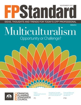 NOVEMBER 2012
FPStandardISSUE 6
MulticulturalismOpportunity or Challenge?
FPSC’s
enforcement process
explained
P5
Navigating Canada’s
multicultural landscape
as a financial planner
P7
Financial Planning:
An international
perspective
P10
IDEAS, THOUGHTS AND TRENDS FOR TODAY’S CFP®
PROFESSIONAL
 