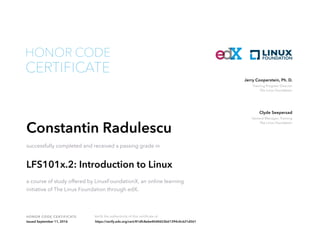 Training Program Director
The Linux Foundation
Jerry Cooperstein, Ph. D.
General Manager, Training
The Linux Foundation
Clyde Seepersad
HONOR CODE CERTIFICATE Verify the authenticity of this certificate at
CERTIFICATE
HONOR CODE
Constantin Radulescu
successfully completed and received a passing grade in
LFS101x.2: Introduction to Linux
a course of study offered by LinuxFoundationX, an online learning
initiative of The Linux Foundation through edX.
Issued September 11, 2016 https://verify.edx.org/cert/81dfc8e6e40d4653b61394c4c621d561
 