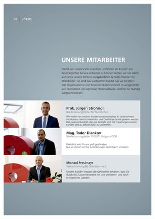 Michael Preslmayr
Verkaufsleitung NL Oberösterreich
UNSERE MITARBEITER
10 JÖBSTL
Damit wir unsere Ziele erreichen und Ihnen als Kunden ein
bestmögliches Service anbieten zu können setzen wir vor allem
auf eines: unsere bestens ausgebildeten & hoch-motivierten
Mitarbeiter. Sie sind das wertvollste Kapital das wir besitzen.
Das Organisations- und Kommunikationsmodell ist ausgerichtet
auf Teamarbeit und optimale Prozessabläufe, welche wir ständig
weiterentwickeln.
Prok. Jürgen Strohrigl
Niederlassungsleiter NL Wundschuh
Mag. Todor Diankov
Niederlassungsleiter JOEBSTL Bulgaria OOD
Flexibilität wird für uns groß geschrieben.
Nur so können wir Ihre Anforderungen bestmöglich umsetzen.
Unsere Kunden müssen die Gewissheit erhalten, dass Sie
durch die Zusammenarbeit mit uns profitieren und noch
erfolgreicher werden.
Wir wollen von unseren Kunden unverwechselbar als Unternehmen
mit überaus hohem Kreativitäts- und Qualitätspotential gesehen werden.
Das bedeutet konkret, dass wir bestrebt sind, die Erwartungen unserer
Kunden stets zu erfüllen bzw. zu übertreffen.
 