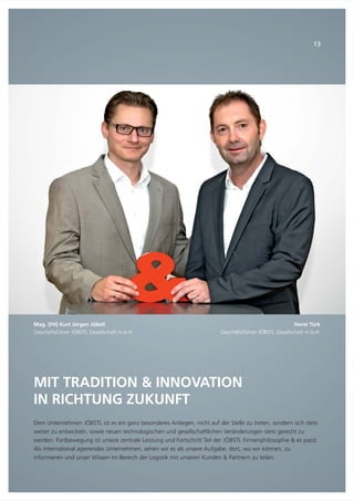 MIT TRADITION & INNOVATION
IN RICHTUNG ZUKUNFT
Dem Unternehmen JÖBSTL ist es ein ganz besonderes Anliegen, nicht auf der Stelle zu treten, sondern sich stets
weiter zu entwickeln, sowie neuen technologischen und gesellschaftlichen Veränderungen stets gerecht zu
werden. Fortbewegung ist unsere zentrale Leistung und Fortschritt Teil der JÖBSTL Firmenphilosophie & es passt.
Als international agierendes Unternehmen, sehen wir es als unsere Aufgabe, dort, wo wir können, zu
informieren und unser Wissen im Bereich der Logistik mit unseren Kunden & Partnern zu teilen.
Mag. (FH) Kurt Jürgen Jöbstl
Geschäftsführer JÖBSTL Gesellschaft m.b.H.
13
Horst Türk
Geschäftsführer JÖBSTL Gesellschaft m.b.H.
 