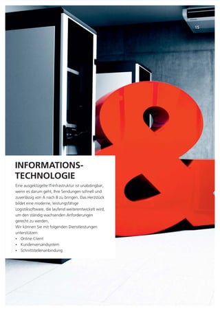 Et que consendit mag-
niatiam dolorum es quis
esti tem as dioriamus,
sam qui blabo. Rum reiur
adit offic tem eos minve-
rupta.
INFORMATIONS-
TECHNOLOGIE
Eine ausgeklügelte IT-Infrastruktur ist unabdingbar,
wenn es darum geht, Ihre Sendungen schnell und
zuverlässig von A nach B zu bringen. Das Herzstück
bildet eine moderne, leistungsfähige
Logistiksoftware, die laufend weiterentwickelt wird,
um den ständig wachsenden Anforderungen
gerecht zu werden.
Wir können Sie mit folgenden Dienstleistungen
unterstützen:
Online Client
Kundenversandsystem
Schnittstellenanbindung
Ÿ
Ÿ
Ÿ
15
 