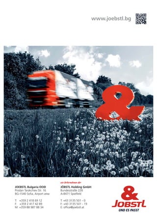 www.joebstl.bg
JOEBSTL Bulgaria OOD
Prodan Tarakchiev Str. 16
BG-1540 Sofia, Airport area
T: +359 2 418 69 12
M: +359 88 987 88 34
F: +359 2 417 42 89
JÖBSTL Holding GmbH
Bundesstraße 228
A-8471 Spielfeld
T: +43 3135 501 - 0
F: +43 3135 501 - 19
E: office@joebstl.at
ein Unternehmen der
 