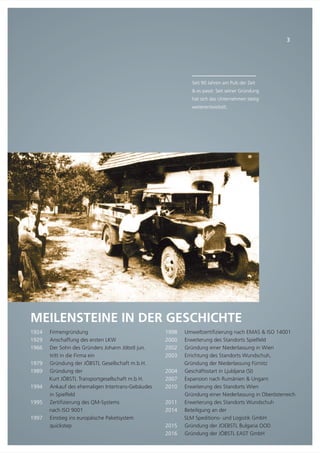 Seit 90 Jahren am Puls der Zeit
& es passt: Seit seiner Gründung
hat sich das Unternehmen stetig
weiterentwickelt.
MEILENSTEINE IN DER GESCHICHTE
1924
1929
1966
1979
1989
1994
1995
1997
Firmengründung
Anschaffung des ersten LKW
Der Sohn des Gründers Johann Jöbstl jun.
tritt in die Firma ein
Gründung der JÖBSTL Gesellschaft m.b.H.
Gründung der
Kurt JÖBSTL Transportgesellschaft m.b.H.
Ankauf des ehemaligen Intertrans-Gebäudes
in Spielfeld
Zertifizierung des QM-Systems
nach ISO 9001
Einstieg ins europäische Paketsystem
quickstep
3
1998
2000
2002
2003
2004
2007
2010
2011
2014
2015
2016
Umweltzertifizierung nach EMAS & ISO 14001
Erweiterung des Standorts Spielfeld
Gründung einer Niederlassung in Wien
Errichtung des Standorts Wundschuh,
Gründung der Niederlassung Fürnitz
Geschäftsstart in Ljubljana (SI)
Expansion nach Rumänien & Ungarn
Erweiterung des Standorts Wien
Gründung einer Niederlassung in Oberösterreich
Erweiterung des Standorts Wundschuh
Beteiligung an der
SLM Speditions- und Logistik GmbH
Gründung der JOEBSTL Bulgaria OOD
Gründung der JÖBSTL EAST GmbH
 