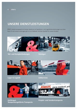 UNSERE DIENSTLEISTUNGEN
Teil- und Komplettladungen
JÖBSTL bietet europaweit ein breites Spektrum an Speditions- und Logistikdienstleistungen aus einer
Hand. Für all unsere Leistungen gilt nur ein Maßstab: höchste Qualität für unsere Kunden:
4 JÖBSTL
Stückgut
Lager & Logistik Zollservices
Gefahrgut,
Temperaturgeführte Transporte
Projekt- und Sondertransporte
 