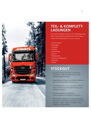 Ÿ
Ÿ
Ÿ
Ÿ
Ÿ
Durchführung von Sammel- und Stückgut-
transporten in alle EU-Länder sowie in den
südosteuropäischen Raum.
Regelmäßige Abfahrten mit direkten Verkehren
über flächendeckende Partnerstruktur.
Sammelgutfahrten in ganz Österreich, die Ihre
Ware innerhalb kürzestmöglicher Zeit bis zum
Empfänger bringen.
jahrelang erprobte und bewährte
Zusammenarbeit mit verlässlichen Partnern.
B2B und B2C-Transporte mit genau getakteten
Laufzeiten für Österreich, Deutschland, Benelux,
Frankreich, Italien, Spanien, Großbritannien,
Schweiz und Skandinavien.
TEIL- & KOMPLETT-
LADUNGEN
von Kaufmannsgütern aller Art inkl. Gefahrgut nach
ADR und temperaturempfindliche Güter (Lebens-
mittel, Pharmaprodukte, etc.) von und nach:
alle EU-Länder
Norwegen
Schweiz
Serbien
Montenegro
Kosovo
Makedonien
Bosnien-Herzegowina
Albanien
Türkei
Ÿ
Ÿ
Ÿ
Ÿ
Ÿ
Ÿ
Ÿ
Ÿ
Ÿ
Ÿ
STÜCKGUT
5
 